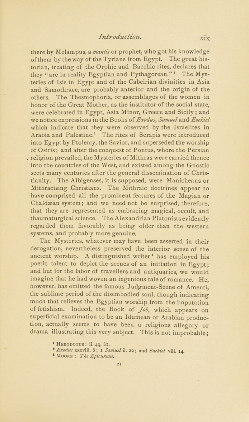 XIX there by Melampus, a mantis or prophet, who got his knowledge of them by the way of the Tyrians from Egypt. The great his- torian, treating of the Orphic and Bacchic rites, declares that they “ are in reality Egyptian and Pythagorean. * The Mys- teries of Isis in Egypt and of the Cabeirian divinities in Asia and Samothrace, are probably anterior and the origin of the others. The Thesmophoria, or assemblages of the women in honor of the Great Mother, as the institutor of the social state, were celebrated in Egypt, Asia Minor, Greece and Sicily; and we notice expressions in the Books of Exodus^ Samuel and Ezekiel which indicate that they were observed by the Israelites in Arabia and Palestine.’* The rites of Serapis were introduced into Egypt by Ptolemy, the Savior, and superseded the worship of Osiris; and after the conquest of Pontus, where the Persian . religion prevailed, the Mysteries of Mithras were carried thence into the countries of the West, and existed among the Gnostic sects many centuries after the general dissemination of Chris- tianity. The Albigenses, it is supposed, were Manicheans or Mithracising Christians. The Mithraic doctrines appear to have comprised all the prominent features of the Magian or Chaldaean system; and we need not be surprised, therefore, that they are represented as embracing magical, occult, and thaumaturgical science. The Alexandrian Platonists evidently regarded them favorably as being older than the western systems, and probably more genuine. The Mysteries, whatever may have been asserted in their derogation, nevertheless preserved the interior sense of the ancient worship. A distinguished writer® has employed his poetic talent to depict the scenes of an initiation in Egypt; and but for the labor of travellers and antiquaries, we would imagine that he had woven an ingenious tale of romance. He, however, has omitted the famous Judgment-Scene of Amenti, the sublime period of the disembodied soul, though indicating much that relieves the Egyptian worship from the imputation of fetishism. Indeed, the Book of Job, which appears on superficial examination to be an Idumean or Arabian produc- tion, actually seems to have been a religious allegory or drama illustrating this very subject. This is not improbable; * Herodotus : ii. 49, 81. * Exodus xxxviii. 8 ; i Samuel ii. 22 ; and Ezekiel viii. 14. * Moore : The Epicurean,