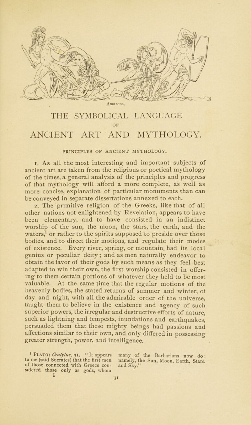 Amazons. THE SYMBOLICAL LANGUAGE OF ANCIENT ART AND MYTHOLOGY. PRINCIPLES OF ANCIENT MYTHOLOGY. 1. As all the most interesting and important subjects of ancient art are taken from the religious or poetical mythology of the times, a general analysis of the principles and progress of that mythology will afford a more complete, as well as more concise, explanation of particular monuments than can be conveyed in separate dissertations annexed to each. 2. The primitive religion of the Greeks, like that of all other nations not enlightened by Revelation, appears to have been elementary, and to have consisted in an indistinct worship of the sun, the moon, the stars, the earth, and the waters,* or rather to the spirits supposed to preside over those bodies, and to direct their motions, and regulate their modes of existence. Every river, spring, or mountain, had its local genius or peculiar deity; and as men naturally endeavor to obtain the favor of their gods by such means as they feel best adapted to win their own, the first worship consisted in offer- ing to them certain portions of whatever they held to be most valuable. At the same time that the regular motions of the heavenly bodies, the stated returns of summer and winter, of day and night, with all the admirable order of the universe, taught them to believe in the existence and agency of such superior powers, the irregular and destructive efforts of nature, such as lightning and tempests, inundations and earthquakes, persuaded them that these mighty beings had passions and affections similar to their own, and only differed in possessing greater strength, power, and intelligence. ' Plato: 31. “It appears many of the Barbarians now do; to me (said Socrates) that the first men namely, the Sun, Moon, Earth, Stars.’ of those connected with Greece con- and Sky.” sidered those only as gods, whom