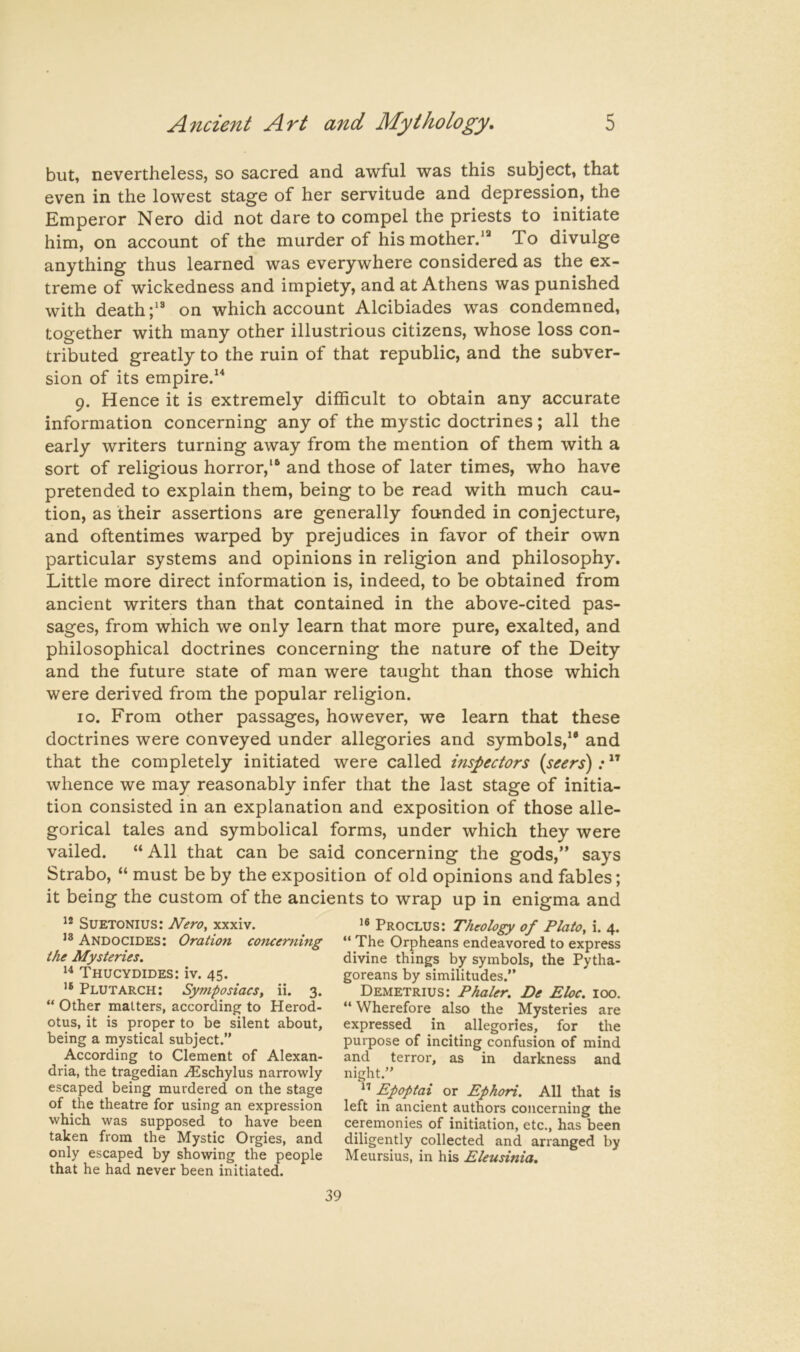 but, nevertheless, so sacred and awful was this subject, that even in the lowest stage of her servitude and depression, the Emperor Nero did not dare to compel the priests to initiate him, on account of the murder of his mother/^ To divulge anything thus learned was everywhere considered as the ex- treme of wickedness and impiety, and at Athens was punished with deathon which account Alcibiades was condemned, together with many other illustrious citizens, whose loss con- tributed greatly to the ruin of that republic, and the subver- sion of its empire/* 9. Hence it is extremely difficult to obtain any accurate information concerning any of the mystic doctrines; all the early writers turning away from the mention of them with a sort of religious horror,** and those of later times, who have pretended to explain them, being to be read with much cau- tion, as their assertions are generally founded in conjecture, and oftentimes warped by prejudices in favor of their own particular systems and opinions in religion and philosophy. Little more direct information is, indeed, to be obtained from ancient writers than that contained in the above-cited pas- sages, from which we only learn that more pure, exalted, and philosophical doctrines concerning the nature of the Deity and the future state of man were taught than those which were derived from the popular religion. 10. From other passages, however, we learn that these doctrines were conveyed under allegories and symbols,** and that the completely initiated were called hispectors (seers): ” whence we may reasonably infer that the last stage of initia- tion consisted in an explanation and exposition of those alle- gorical tales and symbolical forms, under which they were vailed. “All that can be said concerning the gods,” says Strabo, “ must be by the exposition of old opinions and fables; it being the custom of the ancients to wrap up in enigma and Suetonius: Nero, xxxiv. Andocides: Oration concerning the Mysteries. Thucydides: iv. 45. Plutarch: Symposiacs, ii. 3. “ Other matters, according to Herod- otus, it is proper to be silent about, being a mystical subject.” According to Clement of Alexan- dria, the tragedian ^Eschylus narrowly escaped being murdered on the stage of the theatre for using an expression which was supposed to have been taken from the Mystic Orgies, and only escaped by showing the people that he had never been initiated. Proclus: Theology of Plato, i. 4. “ The Orpheans endeavored to express divine things by symbols, the Pytha- goreans by similitudes.” Demetrius: Phaler. De Eloc. 100. ‘‘ Wherefore also the Mysteries are expressed in allegories, for the purpose of inciting confusion of mind and terror, as in darkness and night.” Epoptai or Ephori. All that is left in ancient authors concerning the ceremonies of initiation, etc., has been diligently collected and arranged by Meursius, in his Eleusinia,