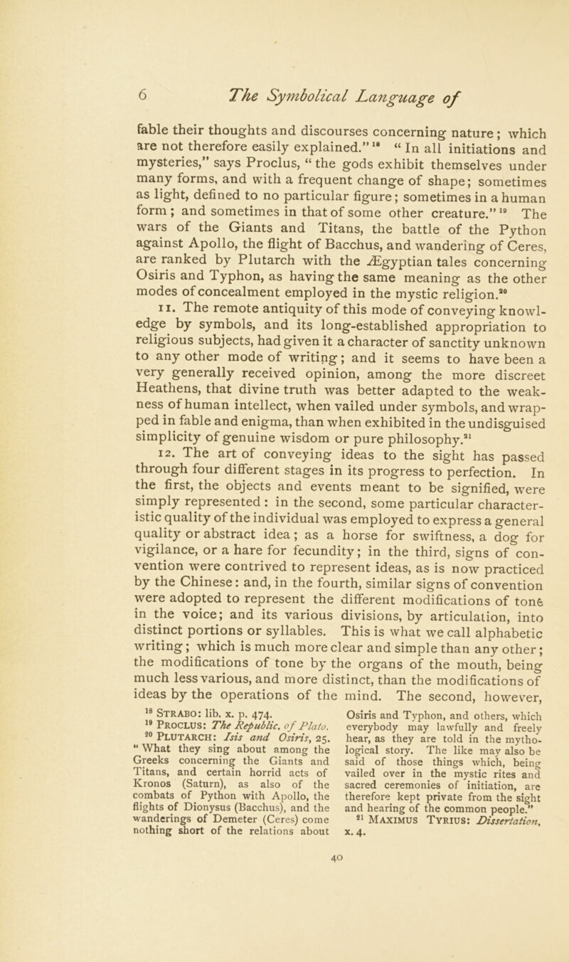 fable their thoughts and discourses concerning nature; which are not therefore easily explained.”** “ In all initiations and mysteries,” says Proclus, “ the gods exhibit themselves under many forms, and with a frequent change of shape; sometimes as light, defined to no particular figure; sometimes in a human form ; and sometimes in that of some other creature.” ** The wars of the Giants and Titans, the battle of the Python against Apollo, the flight of Bacchus, and wandering of Ceres, are ranked by Plutarch with the ./Egyptian tales concerning Osiris and Typhon, as having the same meaning as the other modes of concealment employed in the mystic religion.*® n* The remote antiquity of this mode of conveying knowl- edge by symbols, and its long-established appropriation to religious subjects, had given it a character of sanctity unknown to any other mode of writing; and it seems to have been a very generally received opinion, among the more discreet Heathens, that divine truth was better adapted to the weak- ness of human intellect, when vailed under symbols, and wrap- ped in fable and enigma, than when exhibited in the undisguised simplicity of genuine wisdom or pure philosophy.** 12. The art of conveying ideas to the sight has passed through four different stages in its progress to perfection. In the first, the objects and events meant to be signified, were simply represented : in the second, some particular character- istic quality of the individual was employed to express a general quality or abstract idea; as a horse for swiftness, a dog for vigilance, or a hare for fecundity; in the third, signs of con- vention were contrived to represent ideas, as is now practiced by the Chinese: and, in the fourth, similar signs of convention were adopted to represent the different modifications of tone in the voice; and its various divisions, by articulation, into distinct portions or syllables. This is what we call alphabetic writing; which is much more clear and simple than any other; the modifications of tone by the organs of the mouth, being much less various, and more distinct, than the modifications of ideas by the operations of the mind. The second, however. Strabo: lib. x. p. 474. ’9 Proclus: The Republic, of Plato. 9® Plutarch: Isis and Osiris, 25. “ What they sing about among the Greeks concerning the Giants and Titans, and certain horrid acts of Kronos (Saturn), as also of the combats of Python with Apollo, the flights of Dionysus (Bacchus), and the wanderings of Demeter (Ceres) come nothing short of the relations about Osiris and Typhon, and others, which everybody may lawfully and freely hear, as they are told in the mytho- logical story. The like may also be said of those things which, being vailed over in the mystic rites and sacred ceremonies of initiation, are therefore kept private from the sight and hearing of the common people.” Maximus Tyrius: Dissertation, X. 4.