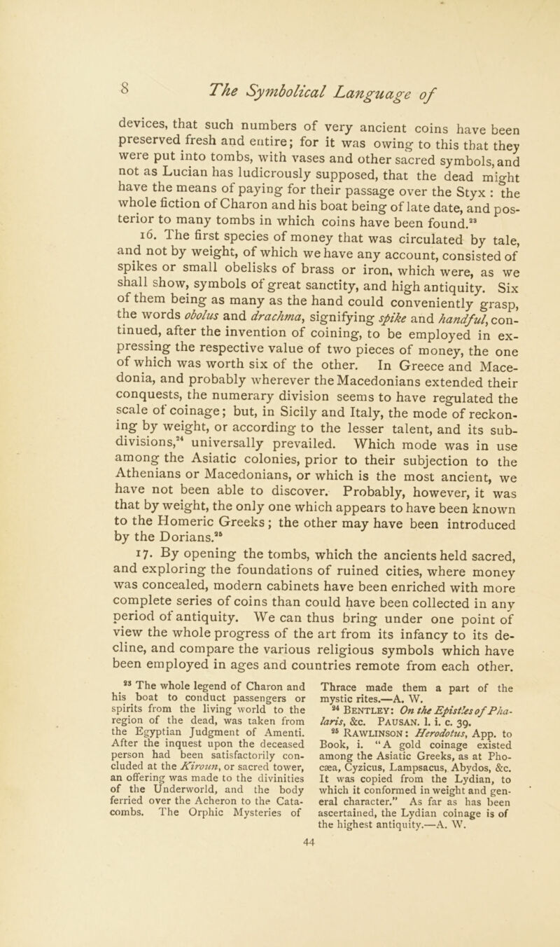 8 devices, that such numbers of very ancient coins have been preserved fresh and entire; for it was owing to this that they were put into tombs, with vases and other sacred symbols, and not as Lucian has ludicrously supposed, that the dead m'ight have the means of paying for their passage over the Styx : the whole fiction of Charon and his boat being of late date, and pos- terior to many tombs in which coins have been found. 16. The first species of money that was circulated by tale, and not by weight, of which we have any account, consisted of spikes or small obelisks of brass or iron, which were, as we shall show, symbols of great sanctity, and high antiquity. Six of them being as many as the hand could conveniently grasp, the words obolus and drachma, signifying spike and handful, con- tinned, after the invention of coining, to be employed in ex- pressing the respective value of two pieces of money, the one of which was worth six of the other. In Greece and Mace- donia, and probably wherever the Macedonians extended their conquests, the numerary division seems to have regulated the scale of coinage; but, in Sicily and Italy, the mode of reckon- ing by weight, or according to the lesser talent, and its sub- divisions,'' universally prevailed. Which mode was in use among the Asiatic colonies, prior to their subjection to the Athenians or Macedonians, or which is the most ancient, we have not been able to discover. Probably, however, it was that by weight, the only one which appears to have been known to the Homeric Greeks ; the other may have been introduced by the Dorians.'® 17. By opening the tombs, which the ancients held sacred, and exploring the foundations of ruined cities, where money was concealed, modern cabinets have been enriched with more complete series of coins than could have been collected in any period ot antiquity. We can thus bring under one point of view the whole progress of the art from its infancy to its de- cline, and compare the various religious symbols which have been employed in ages and countries remote from each other. ** The whole legend of Charon and his boat to conduct passengers or spirits from the living world to the region of the dead, was taken from the Egyptian Judgment of Amenti. After the inquest upon the deceased person had been satisfactorily con- cluded at the Kiroiin^ or sacred tower, an offering was made to the divinities of the Underworld, and the body ferried over the Acheron to the Cata- combs. The Orphic Mysteries of Thrace made them a part of the mystic rites.—A. W. Bentley: On the Epistles of Pha- laris^ &c. Pausan. 1. i. c. 39. Rawlinson : Herodotus, App. to Book, i. “A gold coinage existed among the Asiatic Greeks, as at Pho- cgea, Cyzicus, Lampsacus, Abydos, &c. It was copied from the Lydian, to which it conformed in weight and gen- eral character.” As far as has been ascertained, the Lydian coinage is of the highest antiquity.—A. W.