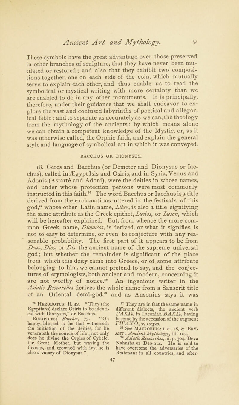 These symbols have the great advantage over those preserved in other branches of sculpture, that they have never been mu- tilated or restored; and also that they exhibit two composi- tions together, one on each side of the coin, which mutually serve to explain each other, and thus enable us to read the symbolical or mystical writing with more certainty than we are enabled to do in any other monuments. It is principally, therefore, under their guidance that we shall endeavor to ex- plore the vast and confused labyrinths of poetical and allegor- ical fable; and to separate as accurately as we can, the theology from the mythology of the ancients: by which means alone we can obtain a competent knowledge of the Mystic, or, as it was otherwise called, the Orphic faith, and explain the general style and language of symbolical art in which it was conveyed. BACCHUS OR DIONYSUS. i8. Ceres and Bacchus (or Demeter and Dionysus or lac- chus), called in^gyptlsis and Osiris, and in Syria, Venus and Adonis (Astarte and Adoni), were the deities in whose names, and under whose protection persons were most commonly instructed in this faith.’® The word Bacchus or lacchus is,a title derived from the exclamations uttered in the festivals of this god,” whose other Latin name, Liber^ is also a title signifying the same attribute as the Greek epithet, Lusios^ or Zuson, which will be hereafter explained. But, from whence the more com- mon Greek name, Dionusos^ is derived, or what it signifies, is not so easy to determine, or even to conjecture with any rea- sonable probability. The first part of it appears to be from DeuSy DioSy or the ancient name of the supreme universal god; but whether the remainder is significant of the place from which this deity came into Greece, or of some attribute belonging to him, we cannot pretend to say, and the conjec- tures of etymologists, both ancient and modern, concerning it are not worthy of notice.’® An ingenious writer in the Asiatic Researches derives the whole name from a Sanscrit title of an Oriental demi-god,” and as Ausonius says it was •* Herodotus: ii. 42. “ They (the They are in fact the same name in Egyptians) declare Osiris to be identi- different dialects, the ancient verb cal with Dionysus,” or Bacchus. FAXil, in Laconian BAXfL, having Euripides: Bacchce, 73. “Oh become by the accession of the augment happy, blessed is he that witnesseth rWAXh, v. taxoi). the initiation of the deities, for he See Macrobius: i. c. 18, & Bry- venerateth the source of life ; not only ANT : Ancient Mythology^ iii. 103. does he divine the Orgies of Cybele, AsiaticR^searchesA'^x.T^.'yoSt. Deva the Great Mother, but waving the Nahushaor Deo-nus. He is said to thyrsus, and crowned with ivy, he is have overcome the adversaries of the also a votary of Dionysus.” Brahmans in all countries, and after- 47