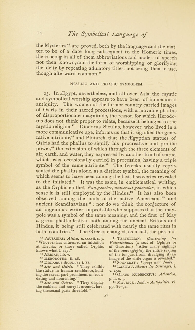 the Mysteries are proved, both by the language and the mat ter, to be of a date long subsequent to the Homeric times, there being in all of them abbreviations and modes of speech not then known, and the form of worshipping or glorifying the deity by repeating adulatory titles, not being then in use, though afterward common/* PHALLIC AND PRIAPIC SYMBOLISM. 23. In^gypt, nevertheless, and all over Asia, the mystic and symbolical worship appears to have been of immemorial antiquity. The women of the former country carried images of Osiris in their sacred processions, with a movable phallus of disproportionate magnitude, the reason for which Herodo- tus does not think proper to relate, because it belonged to the mystic religion.'*’ Diodorus Siculus, however, who lived in a more communicative age, informs us that it signified the gene- rative attribute,** and Plutarch, that the Egyptian statues of Osiris had the phallus to signify his procreative and prolific power,*® the extension of which through the three elements of air, earth, and water, they expressed by another kind of statue, which was occasionally carried in procession, having a triple symbol of the same attribute.*® The Greeks usually repre- sented the phallus alone, as a distinct symbol, the meaning of which seems to have been among the last discoveries revealed to the initiated.** It was the same, in emblematical writing, as the Orphic epithet, Pan-genetor^ utiiversal generator^ in which sense it is still employed by the Hindus.*® It has also been observed among the idols of the native Americans ** and ancient Scandinavians**; nor do we think the conjecture of an ingenious writer improbable who supposes that the may- pole was a symbol of the same meaning, and the first of May a great phallic festival both among the ancient Britons and Hindus, it being still celebrated with nearly the same rites in both countries.** The Greeks changed, as usual, the personi- Pausanias: Attica, c. xxxvii. s. 3. “Whoever has witnessed an initiation at Eleusis, or those called Orphic, knows what I say.” Arrian, lib. v. Herodotus: ii. 48. Diodorus Siculus: i. 88. ** Isis and Osiris, “ They exhibit the statue in human semblance, hold- ing the sexual part prominent as fecun- dating and nourishing.” Isis and Osiris. “ They display the emblem and carry it around, hav- ing the sexual parts threefold.” Tertullian: Concerning the Valentiniansy (a sect of Ophites or of Gnostics.) “After many sighings of the seers {epoptci), the entire sealing of the tongue, (from divulging it) an image of the virile organ is revealed.” SoNNERAT : Voyage aux Indes. Lafitau, Moeurs des Sauvages, i. V. 150. ^ Olaus Rudbeckius: Atlantica, p. ii. c. 5. Maurice: Indian Antiquities, vi. pp. 87-94.
