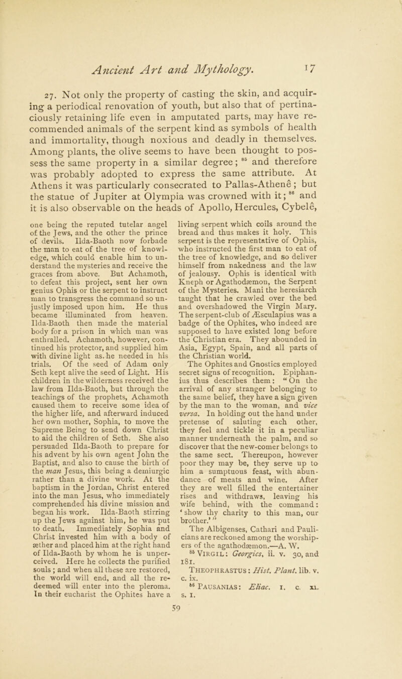 27. Not only the property of casting the skin, and acquir- ing a periodical renovation of youth, but also that of pertina- ciously retaining life even in amputated parts, may have re- commended animals of the serpent kind as symbols of health and immortalitv, though noxious and deadly in themselves. Among plants, the olive seems to have been thought to pos- sess the same property in a similar degree; and therefore was probably adopted to express the same attribute. At Athens it was particularly consecrated to Pallas-Athene ; but the statue of Jupiter at Olympia was crowned with it; and it is also observable on the heads of Apollo, Hercules, Cybele, one being the reputed tutelar angel of the Jews, and the other the prince of devils. Ilda-Baoth now forbade the man to eat of the tree of knowl- edge, which could enable him to un- derstand the mysteries and receive the graces from above. But Achamoth, to defeat this project, sent her own genius Ophis or the serpent to instruct man to transgress the command so un- justly imposed upon him. He thus became illuminated from heaven. Ilda-Baoth then made the material body for a prison in which man was enthralled. Achamoth, however, con- tinued his protector, and supplied him with divine light as. he needed in his trials. Of the seed of Adam only Seth kept alive the seed of Light. His children in the wilderness received the law from Ilda-Baoth, but through the teachings of the prophets, Achamoth caused them to receive some idea of the higher life, and afterward induced her own mother, Sophia, to move the Supreme Being to send down Christ to aid the children of Seth. She also persuaded Ilda-Baoth to prepare for his advent by his own agent John the Baptist, and also to cause the birth of the man Jesus, this being a demiurgic rather than a divine work. At the baptism in the Jordan, Christ entered into the man Jesus, who immediately comprehended his divine mission and began his work. Ilda-Baoth stirring up the Jews against him, he was put to death. Immediately Sophia and Christ invested him with a body of sether and placed him at the right hand of Ilda-Baoth by whom he is unper- ceived. Here he collects the purified souls ; and when all these are restored, the world will end, and all the re- deemed will enter into the pleroma. In their eucharist the Ophites have a living serpent which coils around the bread and thus makes it holy. This serpent is the representative of Ophis, who instructed the first man to eat of the tree of knowledge, and so deliver himself from nakedness and the law of jealousy. Ophis is identical with Kneph or Agathodsemon, the Serpent of the Mysteries. Mani the heresiarch taught that he crawled over the bed and overshadowed the Virgin Mary. The serpent-club of .^sculapius was a badge of the Ophites, who indeed are supposed to have existed long before the Christian era. They abounded in Asia, Egypt, Spain, and all parts of the Christian world. The Ophites and Gnostics employed secret signs of recognition. Epiphan- ius thus describes them: “ On the arrival of any stranger belonging to the same belief, they have a sign given by the man to the woman, and vice versa. In holding out the hand under pretense of saluting each other, they feel and tickle it in a peculiar manner underneath the palm, and so discover that the new-comer belongs to the same sect. Thereupon, however poor they may be, they serve up to him a sumptuous feast, with abun- dance of meats and wine. After they are well filled the entertainer rises and withdraws, leaving his wife behind, with the command: ‘ show thy charity to this man, our brother.’ ” The Albigenses, Cathari and Pauli- cians are reckoned among the worship- ers of the agathodaemon.—A. W. Virgil: Georgies, ii. v. 30, and 181. Theophrastus : Hist. Plant, lib. v. c. ix. Bausanias : Eliac. i. c, xi. s. I.