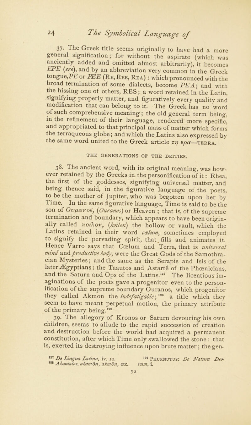 37. The Greek title seems originally to have had a more general signification; for without the aspirate (which was anciently added and omitted almost arbitrarily), it becomes EPE {ere)y and by an abbreviation very common in the Greek tongue, PE or PEE (Re, Ree, Rea) : which pronounced with the broad termination of some dialects, become PEA; and with the hissing one of others, RES; a word retained in the Latin, signifying properly matter, and figuratively every quality and modification that can belong to it. The Greek has no word of such comprehensive meaning ; the old general term being, in the refinement of their language, rendered more specific, and appropriated to that principal mass of matter which forms the terraqueous globe; and which the Latins also expressed by the same word united to the Greek article ttf £pa—terra. THE GENERATIONS OF THE DEITIES. 38. The ancient word, with its original meaning, was how- ever retained by the Greeks in the personification of it: Rhea, the first of the goddesses, signifying universal matter, and being thence said, in the figurative language of the poets, to be the mother of Jupiter, who was begotten upon her by Time. In the same figurative language, Time is said to be the son of Ovparo?, {Ouranos) or Heaven ; that is, of the supreme termination and boundary, which appears to have been origin- ally called noikovy {koilori) the hollow or vault, which the Latins retained in their word coelum^ sometimes employed to signify the pervading spirit, that^ fills and animates it. Hence Varro says that Coelum and Terra, that is universal mind and productive body, were the Great Gods of the Samothra- cian Mysteries; and the same as the Serapis and Isis of the lateriEgyptians: the Taautos and Astarte of the Phoenicians, and the Saturn and Ops of the Latins.*^'’ The licentious im- aginations of the poets gave a progenitor even to the person- ification of the supreme boundary Ouranos, which progenitor they called Akmon the indefatigable; a title which they seem to have meant perpetual motion, the primary attribute of the primary being.^^® 39. The allegory of Kronos or Saturn devouring his own children, seems to allude to the rapid succession of creation and destruction before the world had acquired a permanent constitution, after which Time only swallowed the stone : that is, exerted its destroying influence upon brute matter; the gem De Lingua Latina, iv. 10. Phurnutus; De Natura Deo- Akamatos, akamon, akmon, etc. rum, i.