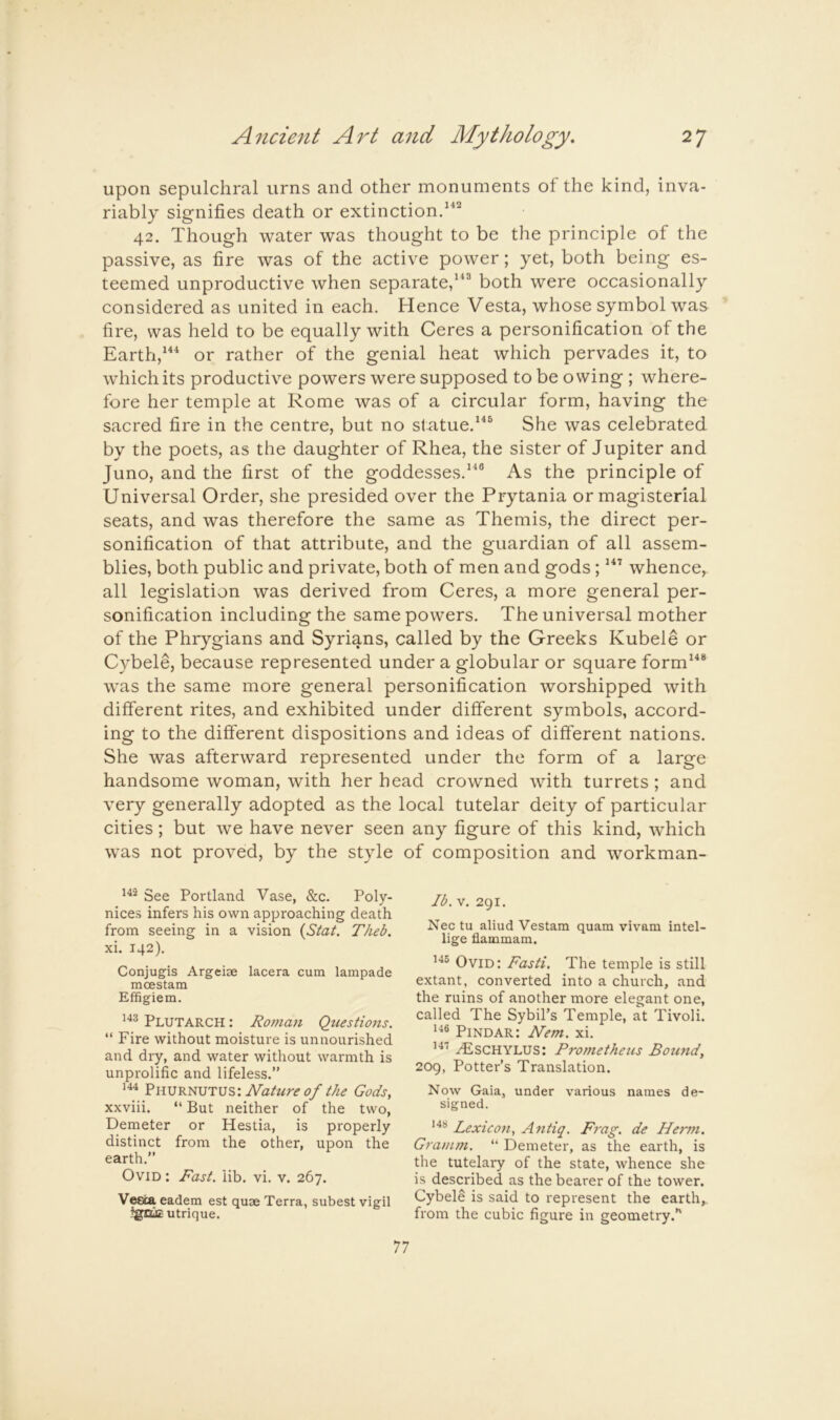 upon sepulchral urns and other monuments of the kind, inva- riably signifies death or extinctiond^^ 42. Though water was thought to be the principle of the passive, as fire was of the active power; yet, both being es- teemed unproductive when separate,both were occasionally considered as united in each. Hence Vesta, whose symbol was fire, was held to be equally with Ceres a personification of the Earth,or rather of the genial heat which pervades it, to which its productive powers were supposed to be owing ; where- fore her temple at Rome was of a circular form, having the sacred fire in the centre, but no slatue.^^^ She was celebrated by the poets, as the daughter of Rhea, the sister of Jupiter and Juno, and the first of the goddesses.^“® As the principle of Universal Order, she presided over the Prytania or magisterial seats, and was therefore the same as Themis, the direct per- sonification of that attribute, and the guardian of all assem- blies, both public and private, both of men and gods; whence,, all legislation was derived from Ceres, a more general per- sonification including the same powers. The universal mother of the Phrygians and Syrians, called by the Greeks Kubele or Cybele, because represented under a globular or square form^^® was the same more general personification worshipped with different rites, and exhibited under different symbols, accord- ing to the different dispositions and ideas of different nations. She was afterward represented under the form of a large handsome woman, with her head crowned with turrets; and very generally adopted as the local tutelar deity of particular cities; but we have never seen any figure of this kind, which was not proved, by the style of composition and workman- See Portland Vase, &c. Poly- nices infers his own approaching death from seeing in a vision {Stat, TJieb. xi. 142). Conjugis Argeise lacera cum lampade moestam Effigiem. Plutarch : Roman Questions. “ Fire without moisture is unnourished and dry, and water without warmth is unprolific and lifeless.” 144 PiiURNUTUS:iVh/'wr<f i?/ the Gods, xxviii. “ But neither of the two. Demeter or Hestia, is properly distinct from the other, upon the earth.” Ovid : Rast. lib. vi. v. 267. Vesta eadem est quse Terra, subest vigil igniE utrique. Ib. V. 291. Nec tu aliud Vestam quam vivam intel- lige flammam. 145 Ovid: Fasti. The temple is still extant, converted into a church, and the ruins of another more elegant one, called The Sybil’s Temple, at Tivoli. Pindar: Nem. xi. ^SCHYLUS: Prometheus Bound, 2og, Potter’s Translation. Now Gaia, under various names de- signed. Lexicon, Antiq. Frag, de Herm. Gramm. “ Demeter, as the earth, is the tutelary of the state, whence she is described as the bearer of the tower. Cybele is said to represent the earth,, from the cubic figure in geometry.’'
