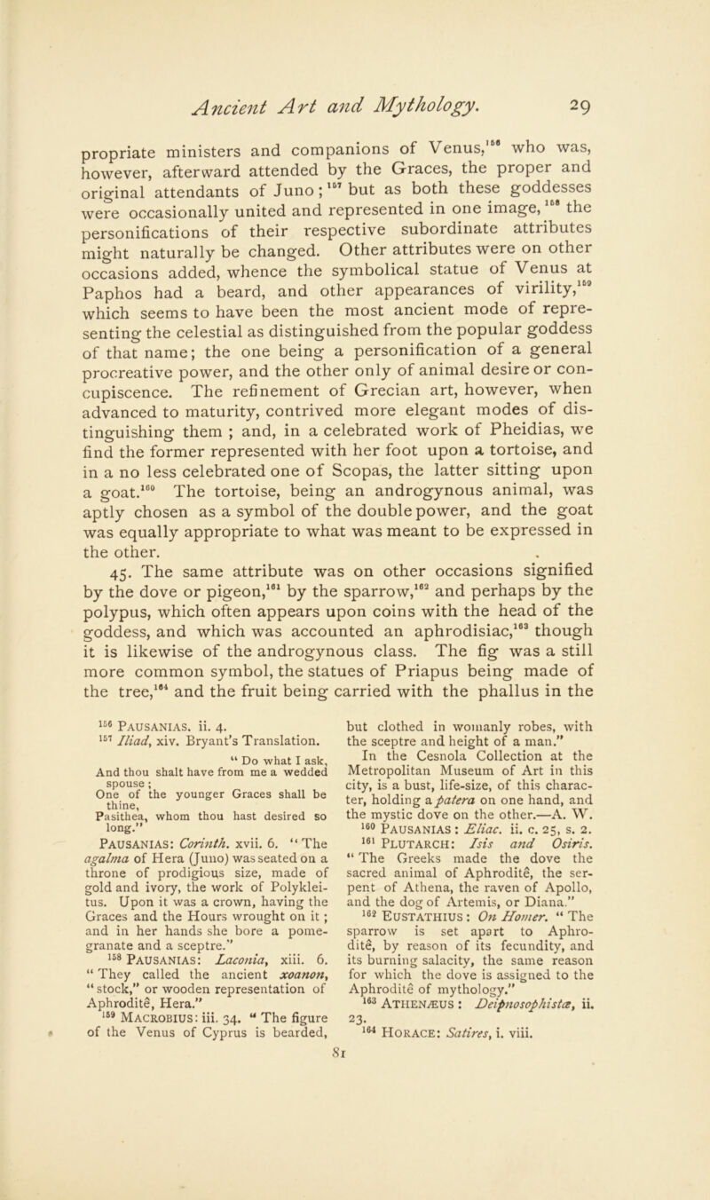 propriate ministers and companions of Venus,' who was, however, afterward attended by the Graces, the proper and original attendants of Juno; but as both these goddesses were occasionally united and represented in one image, the personifications of their respective subordinate attributes might naturally be changed. Other attributes were on other occasions added, whence the symbolical statue of Venus at Paphos had a beard, and other appearances of virility,“® which seems to have been the most ancient mode of repre- senting the celestial as distinguished from the popular goddess of that name; the one being a personification of a general procreative power, and the other only of animal desire or con- cupiscence. The refinement of Grecian art, however, when advanced to maturity, contrived more elegant modes of dis- tinguishing them ; and, in a celebrated work of Pheidias, we find the former represented with her foot upon a tortoise, and in a no less celebrated one of Scopas, the latter sitting upon a goat.““ The tortoise, being an androgynous animal, was aptly chosen as a symbol of the double power, and the goat was equally appropriate to what was meant to be expressed in the other. 45. The same attribute was on other occasions signified by the dove or pigeon,'®* by the sparrow,'®^ and perhaps by the polypus, which often appears upon coins with the head of the goddess, and which was accounted an aphrodisiac,'®® though it is likewise of the androgynous class. The fig was a still more common symbol, the statues of Priapus being made of the tree,'*^ and the fruit being carried with the phallus in the Pausanias. ii. 4. 151 Iliads xiv. Bryant's Translation. “ Do what I ask. And thou shalt have from me a wedded spouse; One of the younger Graces shall be thine, Pasithea, whom thou hast desired so long.” Pausanias: Corinth, xvii. 6. “The agalma of Hera (Juno) was seated on a throne of prodigious size, made of gold and ivory, the work of Polyklei- tus. Upon it was a crown, having the Graces and the Hours wrought on it; and in her hands she bore a pome- granate and a sceptre.*' 158 Pausanias: Laconia^ xiii. 6. “ They called the ancient xoanon^ “ stock,” or wooden representation of Aphrodite, Hera.” ‘58 Macrobius: iii. 34. “ The figure of the Venus of Cyprus is bearded. but clothed in womanly robes, with the sceptre and height of a man.” In the Cesnola Collection at the Metropolitan Museum of Art in this city, is a bust, life-size, of this charac- ter, holding a patera on one hand, and the mystic dove on the other.—A. W. 1®® Pausanias : Eliac. ii. c. 25, s. 2. i®‘ Plutarch: Isis and Osiris. “ The Greeks made the dove the sacred animal of Aphrodite, the ser- pent of Athena, the raven of Apollo, and the dog of Artemis, or Diana.” i®8 Eustathius : On Homer. “ The sparrow is set apart to Aphro- dite, by reason of its fecundity, and its burning salacity, the same reason for which the dove is assigned to the Aphrodite of mythology.” 163 Athen^us : Eeipnosophista, ii. 23. 1®'! Horace: Satires, i. viii.