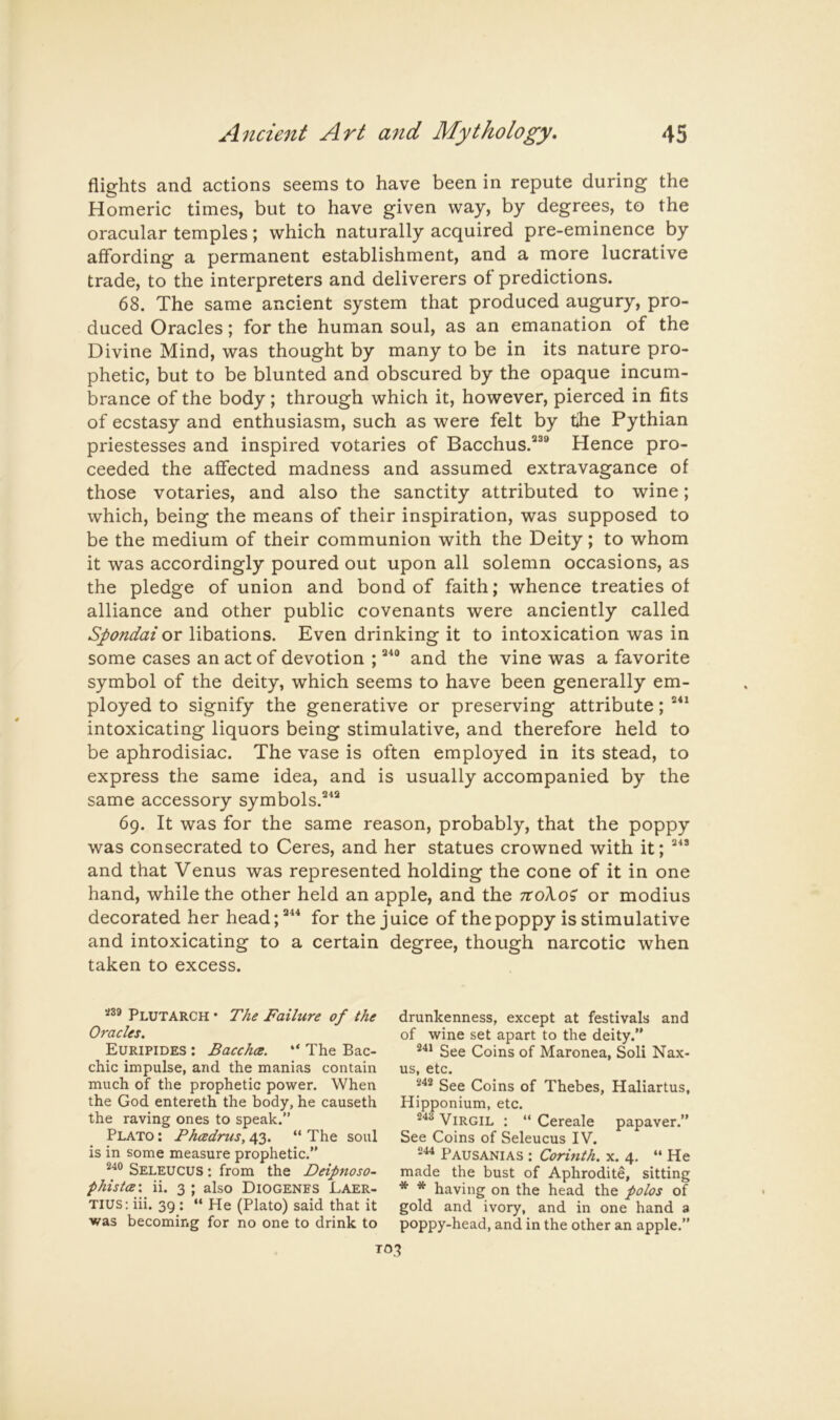 flights and actions seems to have been in repute during the Homeric times, but to have given way, by degrees, to the oracular temples; which naturally acquired pre-eminence by affording a permanent establishment, and a more lucrative trade, to the interpreters and deliverers of predictions. 68. The same ancient system that produced augury, pro- duced Oracles; for the human soul, as an emanation of the Divine Mind, was thought by many to be in its nature pro- phetic, but to be blunted and obscured by the opaque incum- brance of the body; through which it, however, pierced in fits of ecstasy and enthusiasm, such as were felt by tihe Pythian priestesses and inspired votaries of Bacchus.®’® Hence pro- ceeded the affected madness and assumed extravagance of those votaries, and also the sanctity attributed to wine; which, being the means of their inspiration, was supposed to be the medium of their communion with the Deity; to whom it was accordingly poured out upon all solemn occasions, as the pledge of union and bond of faith; whence treaties of alliance and other public covenants were anciently called Spondai or libations. Even drinking it to intoxication was in some cases an act of devotion ; ®^® and the vine was a favorite symbol of the deity, which seems to have been generally em- ployed to signify the generative or preserving attribute; intoxicating liquors being stimulative, and therefore held to be aphrodisiac. The vase is often employed in its stead, to express the same idea, and is usually accompanied by the same accessory symbols.®^® 69. It was for the same reason, probably, that the poppy was consecrated to Ceres, and her statues crowned with it; ®^’ and that Venus was represented holding the cone of it in one hand, while the other held an apple, and the noXoi or modius decorated her head;®^^ for the juice of the poppy is stimulative and intoxicating to a certain degree, though narcotic when taken to excess. S39 Plutarch • The Failure of the Oracles. Euripides : Bacchce. “ The Bac- chic impulse, and the manias contain much of the prophetic power. When the God entereth the body, he causeth the raving ones to speak.” Plato ; Phcedrus, 43. “ The soul is in some measure prophetic.” Seleucus : from the Deipnoso- phistce'. ii. 3 ; also DiOGENES Laer- tius: iii. 39 : “ He (Plato) said that it was becoming for no one to drink to drunkenness, except at festivals and of wine set apart to the deity.” See Coins of Maronea, Soli Nax- us, etc. See Coins of Thebes, Haliartus, Hipponium, etc. Virgil : “ Cereale papaver.” See Coins of Seleucus IV. Pausanias ; Corinth, x. 4. “ He made the bust of Aphrodite, sitting * * having on the head the polos of gold and ivory, and in one hand 3 poppy-head, and in the other an apple.” TO*?