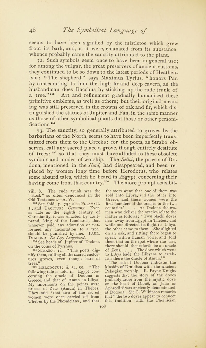 seems to have been signified by the mistletoe which grew from its bark, and, as it were, emanated from its substance whence probably came the sanctity attributed to the plant. 72. Such symbols seem once to have been in general use; for among the vulgar, the great preservers of ancient customs, they continued to be so down to the latest periods of Heathen- ism : “ The shepherd,” says Maximus Tyrius, “ honors Pan by consecrating to him the high fir and deep cavern, as the husbandman does Bacchus by sticking up the rude trunk of a tree.”“® Art and refinement gradually humanised these primitive emblems, as well as others; but their original mean- ing was still preserved in the crowns of oak and fir, which dis- tinguished the statues of Jupiter and Pan, in the same manner as those of other symbolical plants did those or other personi- fications.®®* 73. The sanctity, so generally attributed to groves by the barbarians of the North, seems to have been imperfectly trans- mitted from them to the Greeks: for the poets, as Strabo ob- serves, call any sacred place a grove, though entirely destitute of trees;®®® so that they must have alluded to these obsolete symbols and modes of worship. The Selloi^ the priests of Do- dona, mentioned in the Iliad^ had disappeared, and been re- placed by women long time before Herodotus, who relates some absurd tales, which he heard in .^gypt, concerning their having come from that country.®®® The more prompt sensibil- viii. 8. The rude trunk was the “ stock ” so often denounced in the Old Testament.—A. W. 253 3ee ibid. p. 79 ; also Pliny : ii. I., and Tacitus : Germany. Even as late as the eighth century of Christianity, it was enacted by Luit- prand, king of the Lombards, that whoever paid any adoration or per- formed any incantation to a tree, should be punished by fine. Paul. Diacon.: De Leg. Longobard. See heads of Jupiter of Dodona on the coins of Pyrrhus. 255 Strabo : iv. “The poets dig- nify them, calling all the sacred enclos- ures groves, even though bare of trees.” 25® Herodotus: ii. 54, 55. “ The following tale is told in Egypt con- cerning the oracle of Dodona in Greece, and that of Amun in Libya. My informants on the points were priests of Zeus (Amun) in Thebes. They said ‘ that two of the sacred women were once carried off from Thebes by the Phoenicians , and that the story went that one of them was sold into Libya, and the other into Greece, and these women were the first founders of the oracles in the two countries.' . . At Dodona the wo- men who deliver the oracles relate the matter as follows : ‘ Two black doves flew away from Egyptian Thebes, and while one directed its flight to Libya, the other came to them. She alighted on an oak, and sitting there began to speak with a human voice, and told them that on the spot where she was, there should thenceforth be an oracle of Zeus. . . The dove which went to Libya bade the I.ibyans to estab- lish there the oracle of Amun.’ ” The oak of Dodona indicates the kinship of Druidism with the ancient Pelasgian worship. R. Payne Knight suggests that the story of the doves probably arose from the mystic dove on the head of Dione, as Juno or Aphrodite was anciently denominated at Dodona. Sir G. Wilkinson remarks that “ the two doves appear to connect this tradition with the Phoenician