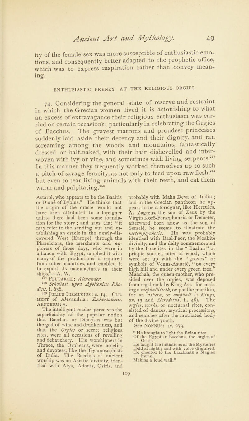 ity of the female sex was more susceptible of enthusiastic emo- tions, and consequently better adapted to the prophetic office, which was to express inspiration rather than convey mean- ing. ENTHUSIASTIC FRENZY AT THE RELIGIOUS ORGIES. 74. Considering the general state of reserve and restraint in which the Grecian women lived, it is astonishing to what an excess of extravagance their religious enthusiasm was car- ried on certain occasions; particularly in celebrating the Orgies of Bacchus. The gravest matrons and proudest princesses suddenly laid aside their decency and their dignity, and ran screaming among the woods and mountains, fantastically dressed or half-naked, with their hair dishevelled and inter- woven with ivy or vine, and sometimes with living serpents.^^ In this manner they frequently worked themselves up to such a pitch of savage ferocity, as not only to feed upon raw flesh, but even to tear living animals warm and palpitating.^^® Astarte, who appears to be the Baaltis or Dione of Byblus.” He thinks that the origin of the oracle would not have been attributed to a foreigner unless there had been some founda- tion for the story; and says that “it may refer to the sending out and es- tablishing an oracle in the newly-dis- covered West (Europe), through the Phoenicians, the merchants and ex- plorers of those days, who were in alliance with Egypt, supplied it with many of the productions it required from other countries, and enabled it to export Us manufactures in their ships.”—A. W. Plutarch: Alexander. Scholiast upon Apollonius Rho- dius, i. 636. Julius Pirmucius: c. 14. Cle- ment of Alexandria: Exhortatioiu. Arnobius: V. The intelligent reader perceives the superficiality of the popular notion that Bacchus or Dionysus was but the god of wine and drunkenness, and that the Orgies or secret religious rites, were all occasions of revelling and debauchery. His worshippers in Thrace, the Orpheans, were ascetics and devotees, like the Gymnosophists of India. The Bacchus of ancient worship was an Asiatic divinity, iden- tical with Atys, Adonis, Osiris, and with their teeth, and eat them probably with Maha Deva of India ; and in the Grecian pantheon he ap- pears to be a foreigner, like Hercules. As Zagreus, the son of Zeus by the Virgin Kore-Per.sephoneia or Demeter, afterward born anew as the son of Semele, he seems to illustrate the metempsychosis. He was probably identical with Baal-Peor, the Moabite divinity, and the deity commemorated by the Israelites in the “ Baalim ” or priapic statues, often of wood, which were set up with the “groves” or symbols of Venus-Astarte, “on every high hill and under every green tree.” Maachah, the queen-mother, who pre- sided over the orgies, was deposed from regal rank by King Asa for mak- ing a mephallitzeth, or phallic manikin, for an ashera, or omphale (i Kings, XV. 13, and Herodotus, ii. 48). The orgies, works, or nocturnal rites, con- sisted of dances, mystical processions, and searches after the mutilated body of the divine youth. See Nonnus: iv. 273. “ He brought to light the Evian rites Of the Egyptian Bacchus, the orgies of Osiris. He taught the initiations at the Mysteries Held at night; and with voice disguised, He chanted to the Bacchante a Magian hymn, Making a loud wail.”