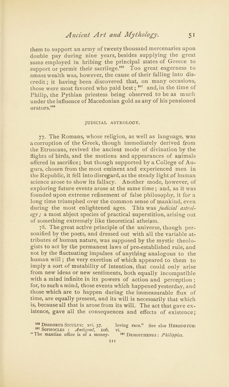 them to support an army of twenty thousand mercenaries upon double pay during nine years, besides supplying the great sums employed in bribing the principal states of Greece to support or permit their sacrilege.^®® Too great eagerness to amass wealth was, however, the cause of their falling into dis- credit ; it having been discovered that, on many occasions, those were most favored who paid best; ^®^ and, in the time of Philip, the Pythian priestess being observed to be as much under the influence of Macedonian gold as any of his pensioned orators.^®* JUDICIAL ASTROLOGY. 77. The Romans, whose religion, as well as language, was a corruption of the Greek, though immediately derived from the Etruscans, revived the ancient mode of divination by the flights of birds, and the motions and appearances of animals offered in sacrifice; but though supported by a College of Au- gurs, chosen from the most eminent and experienced men in the Republic, it fell into disregard, as the steady light of human science arose to show its fallacy. Another mode, however, of exploring future events arose at the same time ; and, as it was founded upon extreme refinement of false philosophy, it for a long time triumphed over the common sense of mankind, even during the most enlightened ages. This was judicial ash'ol- ogy ; a most abject species of practical superstition, arising out of something extremely like theoretical atheism. 78. The great active principle of the universe, though per- sonified by the poets, and dressed out with all the variable at- tributes of human nature, was supposed by the mystic theolo- gists to act by the permanent laws of pre-established rule, and not by the fluctuating impulses of anything analogous to the human will; the very exertion of which appeared to them to imply a sort of mutability of intention, that could only arise from new ideas or new sentiments, both equally incompatible with a mind infinite in its powers of action and perception ; for, to such a mind, those events which happened yesterday, and those which are to happen during the immeasurable flux of time, are equally present, and its will is necessarily that which is, because all that is arose from its will. The act that gave ex- istence, gave all the consequences and effects of existence; Diodorus Siculus; xvi. 37. loving race.” See also Herodotus: Sophocles : Andgone, 106. vi. “ The mantian office is of a money- Demosthenes : Philippics. Ill