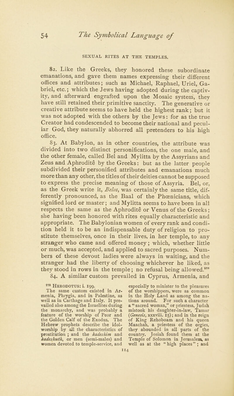 SEXUAL RITES AT THE TEMPLES. 82. Like the Greeks, they honored these subordinate emanations, and gave them names expressing their different offices and attributes; such as Michael, Raphael, Uriel, Ga- briel, etc.; which the J ews having adopted during the captiv- ity, and afterward engrafted upon the Mosaic system^ they have still retained their primitive sanctity. The generative or creative attribute seems to have held the highest rank; but it was not adopted with the others by the Jews: for as the true Creator had condescended to become their national and pecul- iar God, they naturally abhorred all pretenders to his high office. 83. At Babylon, as in other countries, the attribute was divided into two distinct personifications, the one male, and the other female, called Bel and Mylitta by the Assyrians and Zeus and Aphrodite by the Greeks: but as the latter people subdivided their personified attributes and emanations much more than any other, the titles of their deities cannot be supposed to express the precise meaning of those of Assyria. Bel, or, as the Greek write it, Belos^ was certainly the same title, dif- ferently pronounced, as the Baal of the Phoenicians, which signified lord or master; and Mylitta seems to have been in all respects the same as the Aphrodite or Venus of the Greeks; she having been honored with rites equally characteristic and appropriate. The Babylonian women of every rank and condi- tion held it to be an indispensable duty of religion to pro- stitute themselves, once in their lives, in her temple, to any stranger who came and offered money; which, whether little or much, was accepted, and applied to sacred purposes. Num- bers of these devout ladies were always in waiting, and the stranger had the liberty of choosing whichever he liked, as they stood in rows in the temple ; no refusal being allowed.”* 84. A similar custom prevailed in Cyprus, Armenia, and Herodotus: i. 199. The same custom existed in Ar- menia, Phrygia, and in Palestine, as well as in Carthage and Italy. It pre- vailed also among the Israelites during the monarchy, and was probably a feature of the worship of Peor and the Golden Calf of the Exodus. The Hebrew prophets describe the idol- worship by all the characteristics of prostitution ; and the kadeshini and kadeshuth, or men (semi-males) and women devoted to temple-service, and especially to minister to the pleasures of the worshippers, were as common in the Holy Land as among the na- tions ai'ound. For such a character a “ sacred woman,” or priestess, Judah mistook his daughter-in-law, Tamar {Genesis, xxxviii. 15); and in the reign of King Rehoboam and his queen Maachah, a priestess of the orgies, they abounded in all parts of the country. Josiah found them at the Temple of Solomon in Jerusalena* as well as at the “ high places ” ; and