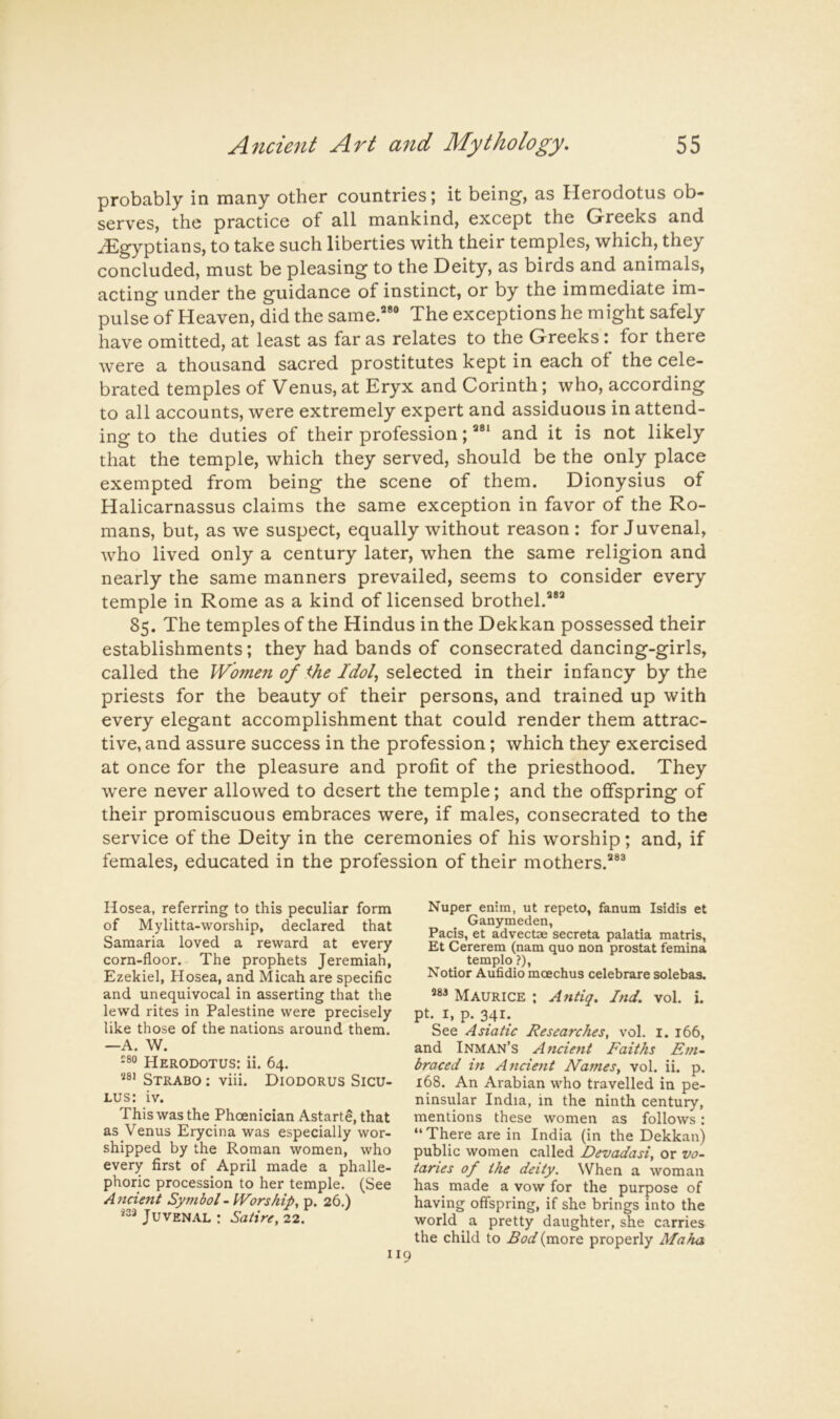 probably in many other countries; it being, as Herodotus ob- serves, the practice of all mankind, except the Greeks and Egyptians, to take such liberties with their temples, which, they concluded, must be pleasing to the Deity, as birds and animals, acting under the guidance of instinct, or by the immediate im- pulse of Heaven, did the same.” The exceptions he might safely have omitted, at least as far as relates to the Greeks: for there were a thousand sacred prostitutes kept in each of the cele- brated temples of Venus, at Eryx and Corinth; who, according to all accounts, were extremely expert and assiduous in attend- ing to the duties of their profession; and it is not likely that the temple, which they served, should be the only place exempted from being the scene of them. Dionysius of Halicarnassus claims the same exception in favor of the Ro- mans, but, as we suspect, equally without reason: for Juvenal, who lived only a century later, when the same religion and nearly the same manners prevailed, seems to consider every temple in Rome as a kind of licensed brothel.” 85. The temples of the Hindus in the Dekkan possessed their establishments; they had bands of consecrated dancing-girls, called the Women of <he Idol, selected in their infancy by the priests for the beauty of their persons, and trained up with every elegant accomplishment that could render them attrac- tive, and assure success in the profession; which they exercised at once for the pleasure and profit of the priesthood. They were never allowed to desert the temple; and the offspring of their promiscuous embraces were, if males, consecrated to the service of the Deity in the ceremonies of his worship; and, if females, educated in the profession of their mothers.® Hosea, referring to this peculiar form of Mylitta-worship, declared that Samaria loved a reward at every corn-floor. The prophets Jeremiah, Ezekiel, Hosea, and Micah are specific and unequivocal in asserting that the lewd rites in Palestine were precisely like those of the nations around them. —A. W. Herodotus: ii. 64. «8i Strabo ; viii. Diodorus Sicu- lus: iv. This was the Phoenician Astart8, that as Venus Erycina was especially wor- shipped by the Roman women, who every first of April made a phalle- phoric procession to her temple. (See Ancient Symbol-Worship, p. 26.) ^33 JuVEN.lL : Satire, 22. Nuper enim, ut repeto, fanum Isidis et Ganymeden, Pads, et advectse secreta palatia matris, Et Cererem (nam quo non prostat femina templo ?), Notior Aufidio moechus celebrare solebas. Maurice ; Antiq. Ind, vol. i. pt. I, p. 341. See Asiatic Researches, vol. i. 166, and Inman’s Ancient Faiths Em- braced in A^icient Names, vol. ii. p. 168. An Arabian who travelled in pe- ninsular India, in the ninth century, mentions these women as follows: “There are in India (in the Dekkan) public women called Devadasi, or vo- taries of the deity. When a woman has made a vow for the purpose of having offspring, if she brings into the world a pretty daughter, she carries the child to Bod (more properly Maha