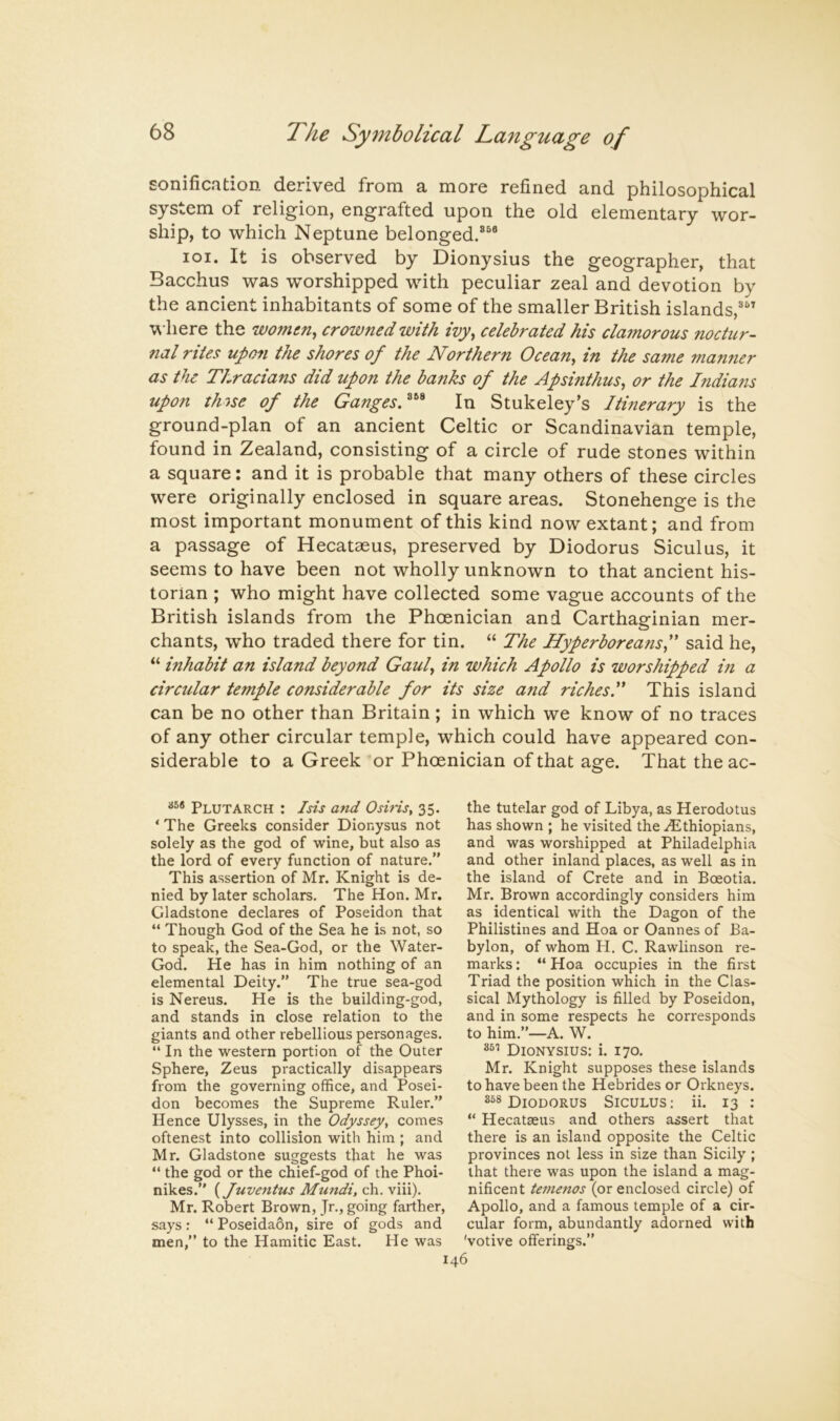 sonification derived from a more refined and philosophical system of religion, engrafted upon the old elementary wor- ship, to which Neptune belonged.®^® loi. It is observed by Dionysius the geographer, that Bacchus was worshipped with peculiar zeal and devotion by the ancient inhabitants of some of the smaller British islands,® where the W07jun^ crowned with ivy^ celebrated his clamorous noctitr- nal rites upon the shores of the Northern Ocean^ in the same manner as the Thracians did upon the banks of the Apsinthus, or the I?idians upon tlnse of the GangesN^ In Stukeley’s Itinerary is the ground-plan of an ancient Celtic or Scandinavian temple, found in Zealand, consisting of a circle of rude stones within a square: and it is probable that many others of these circles were originally enclosed in square areas. Stonehenge is the most important monument of this kind now extant; and from a passage of Hecataeus, preserved by Diodorus Siculus, it seems to have been not wholly unknown to that ancient his- torian ; who might have collected some vague accounts of the British islands from the Phoenician and Carthaginian mer- chants, who traded there for tin. “ The Hyperboreans f said he, “ inhabit an island beyond Gaul in which Apollo is worshipped in a circular temple considerable for its size and richesT This island can be no other than Britain; in which we know of no traces of any other circular temple, which could have appeared con- siderable to a Greek or Phoenician of that age. That the ac- Plutarch : Isis and Osins, 35. ‘ The Greeks consider Dionysus not solely as the god of wine, but also as the lord of every function of nature.” This assertion of Mr. Knight is de- nied by later scholars. The Hon. Mr. Gladstone declares of Poseidon that “ Though God of the Sea he is not, so to speak, the Sea-God, or the Water- God. He has in him nothing of an elemental Deity.” The true sea-god is Nereus. He is the building-god, and stands in close relation to the giants and other rebellious personages. “ In the western portion of the Outer Sphere, Zeus practically disappears from the governing office, and Posei- don becomes the Supreme Ruler.” Hence Ulysses, in the Odyssey, comes oftenest into collision with him ; and Mr. Gladstone suggests that he was “ the god or the chief-god of the Phoi- nikes.” {Juventus Mundi, ch. viii). Mr. Robert Brown, Jr., going farther, says; “ Poseidaon, sire of gods and men,” to the Hamitic East. He was the tutelar god of Libya, as Herodotus has shown ; he visited the .Ethiopians, and was worshipped at Philadelphia and other inland places, as well as in the island of Crete and in Boeotia. Mr. Brown accordingly considers him as identical with the Dagon of the Philistines and Hoa or Oannes of Ba- bylon, of whom H. C. Rawlinson re- marks : “ Hoa occupies in the first Triad the position which in the Clas- sical Mythology is filled by Poseidon, and in some respects he corresponds to him.”—A. W. Dionysius: i. 170. Mr. Knight supposes these islands to have been the Hebrides or Orkneys. Diodorus Siculus; ii. 13 : “ Hecataeus and others assert that there is an island opposite the Celtic provinces not less in size than Sicily ; that there was upon the island a mag- nificent temenos (or enclosed circle) of Apollo, and a famous temple of a cir- cular form, abundantly adorned with 'votive offerings.”