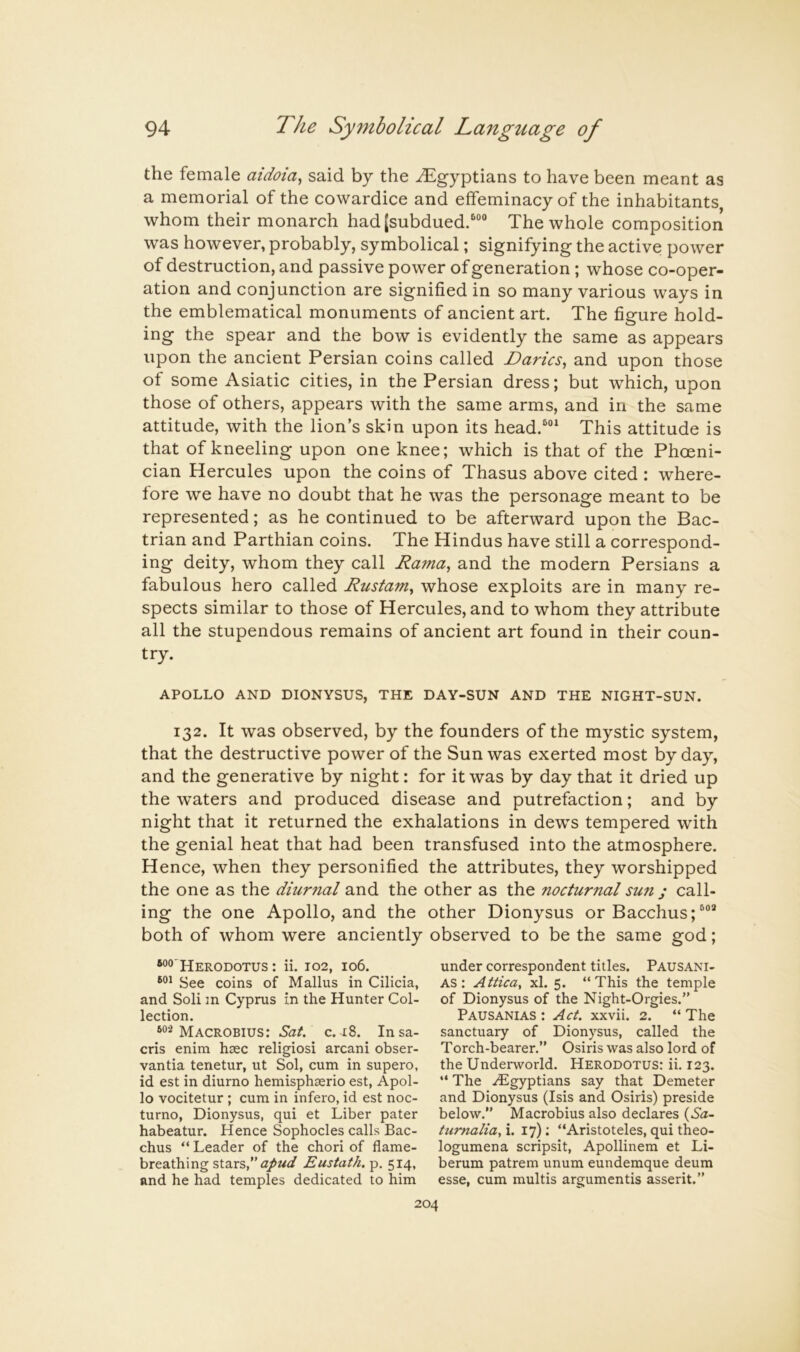 the female aidoia^ said by the -Egyptians to have been meant as a memorial of the cowardice and effeminacy of the inhabitants whom their monarch had[subdued.““ The whole composition was however, probably, symbolical; signifying the active power of destruction, and passive power of generation ; whose co-oper- ation and conjunction are signified in so many various ways in the emblematical monuments of ancient art. The figure hold- ing the spear and the bow is evidently the same as appears upon the ancient Persian coins called Darics, and upon those of some Asiatic cities, in the Persian dress; but which, upon those of others, appears with the same arms, and in the same attitude, with the lion’s skin upon its head.^“^ This attitude is that of kneeling upon one knee; which is that of the Phoeni- cian Hercules upon the coins of Thasus above cited : where- fore we have no doubt that he was the personage meant to be represented; as he continued to be afterward upon the Bac- trian and Parthian coins. The Hindus have still a correspond- ing deity, whom they call Rama, and the modern Persians a fabulous hero called Rustam, whose exploits are in many re- spects similar to those of Hercules, and to whom they attribute all the stupendous remains of ancient art found in their coun- try. APOLLO AND DIONYSUS, THE DAY-SUN AND THE NIGHT-SUN. 132. It was observed, by the founders of the mystic system, that the destructive power of the Sun was exerted most by day, and the generative by night: for it was by day that it dried up the w’aters and produced disease and putrefaction; and by night that it returned the exhalations in dews tempered with the genial heat that had been transfused into the atmosphere. Hence, when they personified the attributes, they worshipped the one as the diuriial and the other as the nocturnal sun ; call- ing the one Apollo, and the other Dionysus or Bacchus; both of whom were anciently observed to be the same god; ®°®'Herodotus : ii. 102, 106. See coins of Mallus in Cilicia, and Soli m Cyprus in the Hunter Col- lection. Macrobius: c. 18. Insa- cris enim hcec religiosi arcani obser- vantia tenetur, ut Sol, cum in supero, id est in diurno hemisphserio est, Apol- lo vocitetur ; cum in infero, id est noc- turne, Dionysus, qui et Liber pater habeatur. Hence Sophocles calls Bac- chus “ Leader of the chori of flame- breathing stars,” Eustath. p, 514, and he had temples dedicated to him under correspondent titles. Pausani- AS: Attica, xl. 5. “This the temple of Dionysus of the Night-Orgies.” Pausanias : Act. xxvii. 2. “ The sanctuary of Dionysus, called the Torch-bearer.” Osiris was also lord of the Undeiworld. Herodotus: ii. 123. “ The .Egyptians say that Demeter and Dionysus (Isis and Osiris) preside below.” Macrobius also declares (6a- tumalia,\. 17); “Aristoteles, qui theo- logumena scripsit, Apollinem et Li- berum patrem unum eundemque deum esse, cum multis argumentis asserit.”