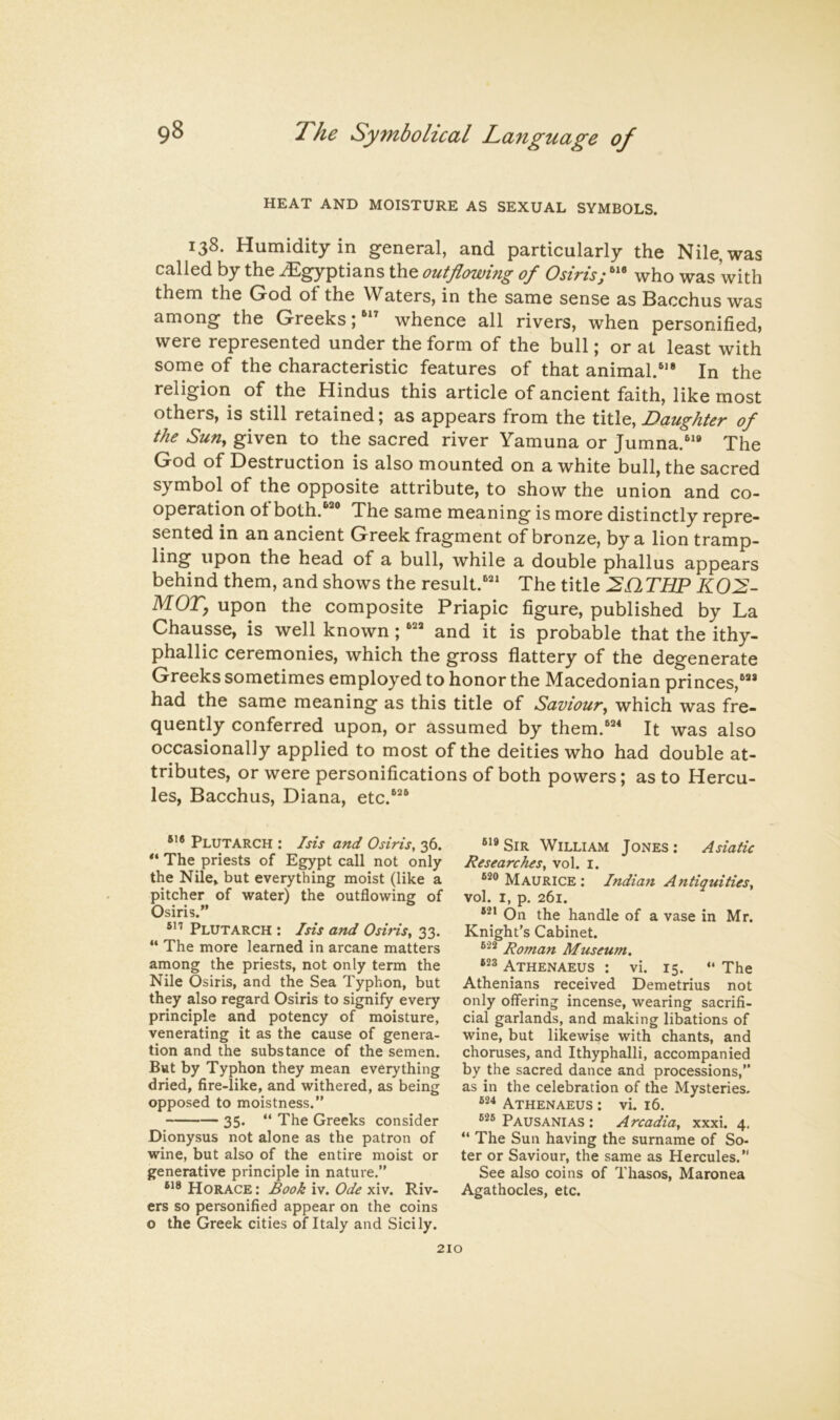 HEAT AND MOISTURE AS SEXUAL SYMBOLS. 138. Humidity in general, and particularly the Nile, was called by the Egyptians the outflowing of Osiris; who was with them the God of the Waters, in the same sense as Bacchus was among the Greeks;whence all rivers, when personified, were represented under the form of the bull; or at least with some of the characteristic features of that animal.'* In the religion of the Hindus this article of ancient faith, like most others, is still retained; as appears from the Daughter of the Suuy given to the sacred river Yamuna or Jumna.'* The God of Destruction is also mounted on a white bull, the sacred symbol of the opposite attribute, to show the union and co- operation of both.*® The same meaning is more distinctly repre- sented in an ancient Greek fragment of bronze, by a lion tramp- ling upon the head of a bull, while a double phallus appears behind them, and shows the result.*' The title THP KO:^- MOT, upon the composite Priapic figure, published by La Chausse, is well known ; ** and it is probable that the ithy- phallic ceremonies, which the gross flattery of the degenerate Greeks sometimes employed to honor the Macedonian princes,** had the same meaning as this title of Saviour^ which was fre- quently conferred upon, or assumed by them.** It was also occasionally applied to most of the deities who had double at- tributes, or were personifications of both powers; as to Hercu- les, Bacchus, Diana, etc.* Plutarch : Isis and Osiris, 36. The priests of Egypt call not only the Nile, but everything moist (like a pitcher of water) the outflowing of Osiris.” Plutarch : Isis and OsiHs, 33. ” The more learned in arcane matters among the priests, not only term the Nile Osiris, and the Sea Typhon, but they also regard Osiris to signify every principle and potency of moisture, venerating it as the cause of genera- tion and the substance of the semen. But by Typhon they mean everything dried, fire-like, and withered, as being opposed to moistness.” 35. ” The Greeks consider Dionysus not alone as the patron of wine, but also of the entire moist or generative principle in nature.” Horace : Book iv. Ode xiv. Riv- ers so personified appear on the coins o the Greek cities of Italy and Sicily. ®'*SiR William Jones: Asiatic Researches, vol. i. Maurice : Indian Antiquities, vol. I, p. 261. On the handle of a vase in Mr. Knight's Cabinet. Roman Museum. 623 Athenaeus : vi. 15. “ The Athenians received Demetrius not only offering incense, wearing sacrifi- cial garlands, and making libations of wine, but likewise with chants, and choruses, and Ithyphalli, accompanied by the sacred dance and processions,” as in the celebration of the Mysteries. 624 Athenaeus : vi. 16. Pausanias : Arcadia, xxxi. 4, ” The Sun having the surname of So- ter or Saviour, the same as Hercules.” See also coins of Thasos, Maronea Agathocles, etc.