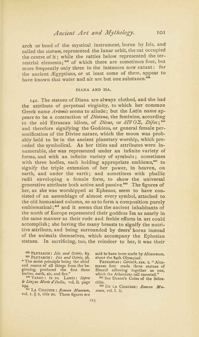 arch or bend of the mystical instrument, borne by Isis, and called the sistrum, represented the lunar orbit, the cat occupied the centre of it; while the rattles below represented the ter- restrial elements;of which there are sometimes four, but more frequently only three in the instances now extant: for the ancient ^Egyptians, or at least some of them, appear to have known that water and air are but one substance.”® DIANA AND ISA. 142. The statues of Diana are always clothed, and she had the attribute of perpetual virginity, to which her common Greek name Artemis seems to allude; but the Latin name ap- pears to be a contraction of Diviana^ the feminine, according to the old Etruscan idiom, of DivuSy or dl¥ O^y Difos; and therefore signifying the Goddess, or general female per- sonification of the Divine nature, which the moon was prob- ably held to be in the ancient planetary worship, which pre- ceded the symbolical. As her titles and attributes were in- numerable, she was represented under an infinite variety of forms, and with an infinite variety of symbols; sometimes with three bodies, each holding appropriate emblems,”* to signify the triple extension of her power, in heaven, on earth, and under the earth; and sometimes with phallic radii enveloping a female form, to show the universal generative attribute both active and passive.”® The figures of her, as she was worshipped at Ephesus, seem to have con- sisted of an assemblage of almost every symbol, attached to the old humanised column, so as to form a composition purely emblematical;”® and it seems that the ancient inhabitants of the north of Europe represented their goddess Isa as nearly in the same manner as their rude and feeble efforts in art could accomplish; she having the many breasts to signify the nutri- tive attribute, and being surrounded by deers’ horns instead of the animals themselves, which accompany the Ephesian statues. In sacrificing, too, the reindeer to her, it was their Plutarch : Isis and Osiris, 63. Plutarch : Isis and Osiris, 36. The moist principle being the chief and source of all things from the be- ginning, produced the first three bodies, earth, air, and fire.” Varro : iv. 10. Lanzi : Sopra le Lingue Morte dItalia, vol. ii. page 194. La Chausse : Roman Museum, vol. I. § 2, title 20. These figures are said to have been made by Alcamenes, about the 84th Olympiad. Pausanias ; Corinth, xxx. 2. “ Alca- menes first made three statues of Hecate adhering together as one, which the Athenians call turreted.” See Duane’s Coins of the Seleu- cidas. De LA Chausse : Roman seum, vol. I. ii.