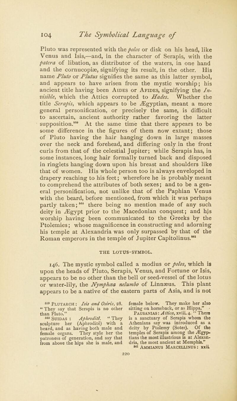 Pluto was represented with the polos or disk on his head, like Venus and Isis,—and, in the character of Serapis, with the patera of libation, as distributor of the waters, in one hand and the cornucopiae, signifying its result, in the other. His name Fluto or Plutus signifies the same as this latter symbol, and appears to have arisen from the mystic worship; his ancient title having been Aides or Afides, signifying the In- visible^ which the Attics corrupted to Hades. Whether the title Serapis^ which appears to be -Egyptian, meant a more general personification, or precisely the same, is difficult to ascertain, ancient authority rather favoring the latter supposition.'’^® At the same time that there appears to be some difference in the figures of them now extant; those of Pluto having the hair hanging down in large masses over the neck and forehead, and differing only in the front curls from that of the celestial Jupiter; while Serapis has, in some instances, long hair formally turned back and disposed in ringlets hanging down upon his breast and shoulders like that of women. His whole person too is always enveloped in drapery reaching to his feet; wherefore he is probably meant to comprehend the attributes of both sexes; and to be a gen- eral personification, not unlike that of the Paphian Venus with the beard, before mentioned, from which it was perhaps partly taken there being no mention made of any such deity in ^gypt prior to the Macedonian conquest; and hjs worship having been communicated to the Greeks by the Ptolemies; whose magnificence in constructing and adorning his temple at Alexandria was only surpassed by that of the Roman emperors in the temple of Jupiter Capitolinus.”* THE LOTUS-SYMBOL. 146. The mystic symbol called a modius or polos^ which is upon the heads of Pluto, Serapis, Venus, and Fortune or Isis, appears to be no other than the bell or seed-vessel of the lotus or water-lily, the PlyjnphcEa nelumbo of Linnaeus. This plant appears to be a native of the eastern parts of Asia, and is not Plutarch : Isis and Osiris, 28. “ They say that Serapis is no other than Pluto.” SuiDAS : Aphroditi. ” They sculpture her (Aphrodite) with a beard, and as having both male and female organs. They style her the patroness of generation, and say that from above the hips she is male, and female below. They make her also sitting on horseback, or as Hippa.” • Pausanias : Attica, xviii. 4. “ There is a sanctuary of Serapis whom the Athenians say was introduced as a deity by Ptolemy (Soter). Of the temples of Serapis among the .Egyp- tians the most illustrious is at Alexan- dria, the most ancient at Memphis.” Ammianus Marcellinus : xxiL