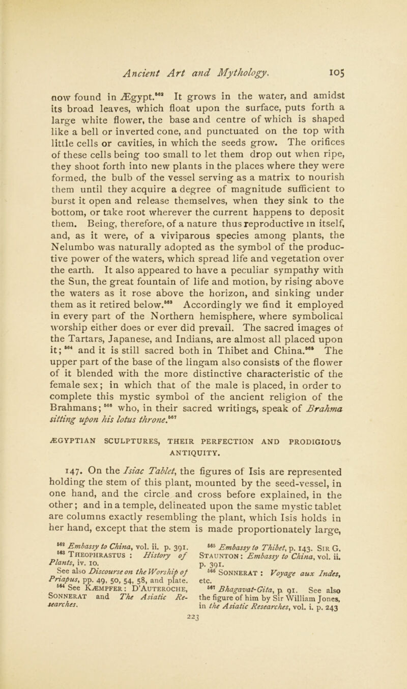 now found in ^Egypt.”* It grows in the water, and amidst its broad leaves, which float upon the surface, puts forth a large white flower, the base and centre of which is shaped like a bell or inverted cone, and punctuated on the top with little cells or cavities, in which the seeds grow. The orifices of these cells being too small to let them drop out when ripe, they shoot forth into new plants in the places where they were formed, the bulb of the vessel serving as a matrix to nourish them until they acquire a degree of magnitude sufficient to burst it open and release themselves, when they sink to the bottom, or take root wherever the current happens to deposit them. Being, therefore, of a nature thus reproductive in itself, and, as it were, of a viviparous species among plants, the Nelumbo was naturally adopted as the symbol of the produc- tive power of the waters, which spread life and vegetation over the earth. It also appeared to have a peculiar sympathy with the Sun, the great fountain of life and motion, by rising above the waters as it rose above the horizon, and sinking under them as it retired below.”* Accordingly we find it employed in every part of the Northern hemisphere, where symbolical worship either does or ever did prevail. The sacred images of the Tartars, Japanese, and Indians, are almost all placed upon it;”^ and it is still sacred both in Thibet and China.”* The upper part of the base of the lingam also consists of the flower of it blended with the more distinctive characteristic of the female sex; in which that of the male is placed, in order to complete this mystic symbol of the ancient religion of the Brahmans;*” who, in their sacred writings, speak of Brahma sitting upon his lotus throne!^' .EGYPTIAN SCULPTURES, THEIR PERFECTION AND PRODIGIOUS ANTIQUITY. 147. On the Isiac Tablet., the figures of Isis are represented holding the stem of this plant, mounted by the seed-vessel, in one hand, and the circle and cross before explained, in the other; and in a temple, delineated upon the same mystic tablet are columns exactly resembling the plant, which Isis holds in her hand, except that the stem is made proportionately large, Embassy to China, vol. ii. p. 391. Theophrastus : History of Plants, iv. 10. See also Discourse on the Worship of Priapus, pp. 49, 50, 54, 58, and plate. See K.EMPFER: D’Auteroche, SoNNERAT and The Asiatic Re- searches. Embassy to Thibet, p. 143. Sir G. Staunton : Embassy to China, vol. ii, P- 391- SoNNERAT : Voyage aux Indes, etc. Bhagavat-Gita, p 91. See also the figure of him by Sir William Jones, in the Asiatic Researches, vol. i. p. 243