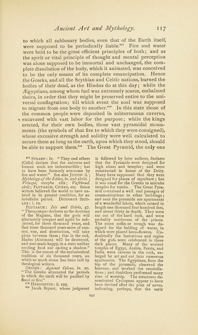 to which all sublunary bodies, even that of the Earth itself, were supposed to be periodically liable.®” Fire and water were held to be the great efficient principles of both; and as the spirit or vital principle of thought and mental perception was alone supposed to be immortal and unchanged, the com- plete dissolution of the body, which it animated, was conceived to be the only means of its complete emancipation. Hence the Greeks, and all the Scythian and Celtic nations, burned the bodies of their dead, as the Hindus do at this day; while the /Egyptians, among whom fuel was extremely scarce, embalmed theirs, in order that they might be preserved entire to the uni- versal conflagration; till which event the soul was supposed to migrate from one body to another.®*® In this state those of the common people were deposited in subterranean caverns, ^ excavated with vast labor for the purpose; while the kings erected, for their own bodies, those vast pyramidal monu- ments (the symbols of that fire to which they were consigned), whose excessive strength and solidity were well calculated to secure them as long as the earth, upon which they stood, should be able to support them.®** The Great Pyramid, the only one Strabo : iv. “ They and others (Celts) declare that the universe and human souls are indestructible; but to have been formerly overcome by fire and ^vater.” See also Justin: ii.; Mythology of the Eddas, iv. and xlviii. ; Vohispa, strophe xlix; Vafthrud. xlvii; Plutarch, Cicero, etc. Some writers believed the world to have ex- isted in its present condition, for an indefinite period. Diodorus Sicu- LUS : i. 10. Plutarch ; Isis and Osiris, 47. “ Theopompus declares as the doctrine of the Magians, that the gods will alternately conquer and again be sub- jected, for three thousand years, and that three thousand years more of con- test, war, and destruction, will take place between them ; that in the end. Hades (Ahriman) will be destroyed, and men made happy, in a state neither needing food nor casting a shadow.” This is the source of the ecclesiastical tradition of six thousand years, on which so much stress has been laid by theological writers. Origen : Against Celsus, iv. 20. “ The Greeks alternated the periods in which the earth will be purified by flood or fire.” Herodotus : ii. 123. *** Jacob Bryant, whose judgment is followed by later authors, declares that the Pyramids were designed for high altars and temples; and were constructed in honor of the Deity. Many have suppossed that they were designed for places of sepulture ; but it was usual for the Greeks to mistake temples for tombs. The Great Pyra- mid contained a well and passages of communications to other buildings; and near the pyramids are apartments of a wonderful fabric, which extend in length one thousand four hundred feet, and about thirty in depth. They were cut out of the hard rock, and were probably residences of the priests. The stone coffin or trough was de- signed for the holding of water, in which were placed lotos-flowers. Un- doubtedly the lustrations and orgies of the gods were celebrated in these dark places. Many of the ancient temples of Egypt, Arabia, Persia, and India were caverns in the rock, en- larged by art and cut .into numerous apartments. The Egyptians, from the top of the pyramids, observed the heavens, and marked the constella- tions ; and doubtless performed many rites of worship. The structures de- nominated Cyclopean appear to have been devised after the plan of caves, indicating, perhaps, that the early