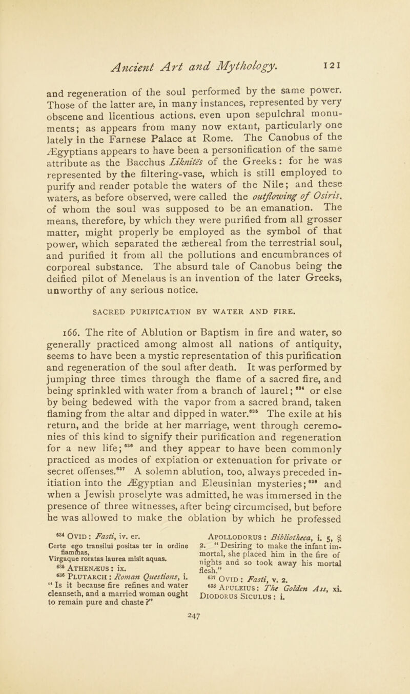 and regeneration of the soul performed by the same power. Those of the latter are, in many instances, represented by very obscene and licentious actions, even upon sepulchral monu- ments; as appears from many now extant, particularly one lately in the Farnese Palace at Rome. The Canobus of the ^Egyptians appears to have been a personification of the same attribute as the Bacchus Liknites of the Greeks: for he was represented by the filtering-vase, which is still employed to purify and render potable the waters of the Nile; and these waters, as before observed, were called the outflowing of Osiris, of whom the soul was supposed to be an emanation. The means, therefore, by which they were purified from all grosser matter, might properly be employed as the symbol of that power, which separated the aethereal from the terrestrial soul, and purified it from all the pollutions and encumbrances ot corporeal substance. The absurd tale of Canobus being the deified pilot of Menelaus is an invention of the later Greeks, unworthy of any serious notice. SACRED PURIFICATION BY WATER AND FIRE. i66. The rite of Ablution or Baptism in fire and water, so generally practiced among almost all nations of antiquity, seems to have been a mystic representation of this purification and regeneration of the soul after death. It was performed by jumping three times through the flame of a sacred fire, and being sprinkled with water from a branch of laurel; or else by being bedewed with the vapor from a sacred brand, taken flaming from the altar and dipped in water.*®® The exile at his return, and the bride at her marriage, went through ceremo- nies of this kind to signify their purification and regeneration for a new life;*®* and they appear to have been commonly practiced as modes of expiation or extenuation for private or secret olfenses.®®’ A solemn ablution, too, always preceded in- itiation into the ^Egyptian and Eleusinian mysteries;®®* and when a Jewish proselyte was admitted, he was immersed in the presence of three witnesses, after being circumcised, but before he was allowed to make the oblation by which he professed Ovid ; Fasti, iv. er. Certe ego transilui positas ter in ordine flammas, Virgaque roratas laurea misit aquas. 6^6 Athen^us : ix. Plutarch : Roman Questions, i. “ Is it because fire refines and water cleanseth, and a married woman ought to remain pure and chaste ? Apollodorus : Bibliotheca, i. 5, ^ 2. “ Desiring to make the infant im- mortal, she placed him in the fire of nights and so took away his mortal flesh. Ovid : Fasti, v. 2. AruLEius: The Golden Ass, xi. Diodorus Siculus : i.