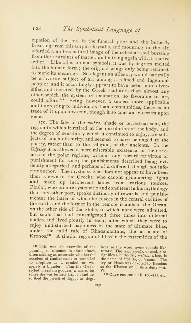 cipation of the soul in the funeral pile : and the butterfly breaking from this torpid chrysalis, and mounting in the air, afforded a no less natural image of the celestial soul bursting from the restraints of matter, and mixing again with its native mther. Like other animal symbols, it was by degrees melted into the human form ; the original wings only being retained, to mark its meaning. So elegant an allegory would naturally be a favorite subject of art among a refined and ingenious people; and it accordingly appears to have been more diver- sified and repeated by the Greek sculptors, than almost any other, which the system of emanation, so favorable to art, could afford.®'* Being, however, a subject more applicable and interesting to individuals tlian communities, there is no trace of it upon any coin, though it so constantly occurs upon gems. 170. The fate of the umbra^ shade, or terrestrial soul, the region to which it retired at the dissolution of the body, and the degree of sensibility which it continued to enjoy, are sub- jects of much obscurity, and seemed to have belonged to the poetry, rather than to the religion, of the ancients. In the Odyssey it is allowed a mere miserable existence in the dark- ness of the polar regions, without any reward for virtue or punishment for vice ; the punishments described being evi- dently allegorical, and perhaps of a different, though not infe- rior author. The mystic system does not appear to have been then known to the Greeks, who caught glimmering lights and made up incoherent fables from various sources. Pindar, who is more systematic and consistent in his mythology than any other poet, speaks distinctly of rewards and punish- ments ; the latter of which he places in the central cavities of the earth, and the former in the remote islands of the Ocean, on the other side of the globe, to which none were admitted, but souls that had transmigrated three times into different bodies, and lived piously in each; after which they were to enjoy undisturbed happiness in the state of ultimate bliss, under the mild rule of Rhadamanthus, the associate of Kronos.®” A similar region of bliss in the extremities of the This was an example of the punning so common in those times, often making us uncertain whether the accident of similar name or sound led to adoption as a symbol or was merely a blunder. Thus the Greeks styled a certain goddess a mare, be- cause she was termed Hippa ; and de- scribed the priests of Egypt as dogs, because the word cohm sounds like HVGOV. The term psyche, or soul, also signifies a butterfly ; melitta, a bee, is the name of Mylitta, or Venus. The ivy or kissos was devoted to Bacchus as the Kissean or Cushite deity.—A. W. Olympiodorus ; ii. 108-123, etc.