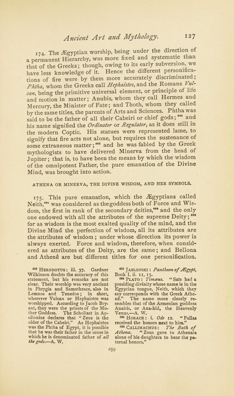 174. The ^Egyptian worship, being under the direction of a permanent Hierarchy, was more fixed and systematic than that of the Greeks; though, owing to its early subversion, we have less knowledge of it. Hence the different personifica- tions of fire were by them more accurately discriminated; Phtha, whom the Greeks call Hephaistos, and the Romans can, being the primitive universal element, or principle of life and motion in matter; Anubis, whom they call Hermes and Mercury, the Minister of Fate; and Thoth, whom they called by the same titles, the parents of Arts and Sciences. Phtha was said to be the father of all their Cabeiri or chief gods; and his name signified the Ordinator or Regulator, as it does still in the modern Coptic. His statues were represented lame, to signify that fire acts not alone, but requires the sustenance of some extraneous matter;*** and he was fabled by the Greek mythologists to have delivered Minerva from the head of Jupiter; that is, to have been the means by which the wisdom of the omnipotent Father, the pure emanation of the Divine Mind, was brought into action. ATHENA OR MINERVA, THE DIVINE WISDOM, AND HER SYMBOLS. 175. This pure emanation, which the ^Egyptians called Neith,*** was considered as the goddess both of Force and Wis- dom, the first in rank of the secondary deities,*** and the only one endowed with all the attributes of the supreme Deity; *** for as wisdom is the most exalted quality of the mind, and the Divine Mind the perfection of wisdom, all its attributes are the attributes of wisdom ; under whose direction its power is always exerted. Force and wisdom, therefore, when consid- ered as attributes of the Deity, are the same; and Bellona and Athene are but different titles for one personification. Herodotus : iii. 37. Gardner Wilkinson doubts the accuracy of this statement, but his remarks are not clear. Their worship was very ancient in Phrygia and Samothrace, also in Lemnos and Tenedos; in short, wherever Vulcan or Hephaistos was worshipped. According to Jacob Bry- ant, they were the priests of the Mo- ther Goddess. The Scholiast in Ap- ollonius declares that “ Zeus is the older of the Cabeiri.” As Hephaistos was the Phtha of Egypt, it is possible that he was their father in the sense in which he is denominated father of all the gods.—A. W. Jablonski : Pantheon of yEgypt^ Book I. ii. II, 13. Plato : Timceus. SaYs had a presiding divinity whose name is in the Egyptian tongue, Neith, which they say corresponds with the Greek Athe- ne.” The name more clearly re- sembles that of the Armenian goddess Anaitis, or Ana-hid, the Heavenly Venus.—A. W. Horace : i. Ode 12. “ Pallas received the honors next to him.” Callimachus : The Bath of Athena. ** Zeus gave to Athenaia alone of his daughters to bear the pa- ternal honors.”