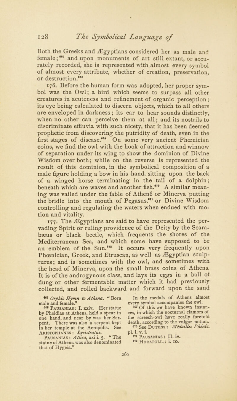 Both the Greeks and ^Egyptians considered her as male and female; and upon monuments of art still extant, or accu- rately recorded, she is represented with almost every symbol of almost every attribute, whether of creation, preservation, or destruction.” 176. Before the human form was adopted, her proper sym- bol was the Owl; a bird which seems to surpass all other creatures in acuteness and refinement of organic perception; its eye being calculated to discern objects, which to all others are enveloped in darkness ; its ear to hear sounds distinctly, when no other can perceive them at all; and its nostrils to discriminate effluvia with such nicety, that it has been deemed prophetic from discovering the putridity of death, even in the first stages of disease.”® On some very ancient Phoenician coins, we find the owl with the hook of attraction and winnow of separation under its wing to show the dominion of Divine Wisdom over both; while on the reverse is represented the result of this dominion, in the symbolical composition of a male figure holding a bow in his hand, sitting upon the back of a winged horse terminating in the tail of a dolphin; beneath which are waves and another fish.”® A similar mean- ing was vailed under the fable of Athene or Minerva putting the bridle into the mouth of Pegasus,*’^ or Divine Wisdom controlling and regulating the waters when endued with mo- tion and vitality. 177. The .E^gyptians are said to have represented the per- vading Spirit or ruling providence of the Deity by the Scara- baeus or black beetle, which frequents the shores of the Mediterranean Sea, and which some have supposed to be an emblem of the Sun.®” It occurs very frequently upon Phoenician, Greek, and Etruscan, as well as .Egyptian sculp- tures; and is sometimes with the owl, and sometimes with the head of Minerva, upon the small brass coins of Athens. It is of the androgynous class, and lays its eggs in a ball of dung or other fermentable matter which it had previously collected, and rolled backward and forward upon the sand Orphic Hymn to Athena, ** Born male and female.” Pausanias : I. xxiv. Her statue by Pheidias at Athens, held a spear in one hand, and near by was her Ser- pent. There was also a sei*pent kept in her temple at the Acropolis. See Aristophanes : Lysistratus, Pausanias : Attica, xxiii. 5. ‘‘The statue cf Athena was also denominated that of Hygeia.” In the medals of Athens almost every symbol accompanies the owl. Of this we have known instan- ces, in which the nocturnal clamors of the screech-owl have really foretold death, according to the vulgar notion. See Dutens : Midailles PhJnic, pi. i. V. i. Pausanias : II. iv. Horapoll. : i. 10.