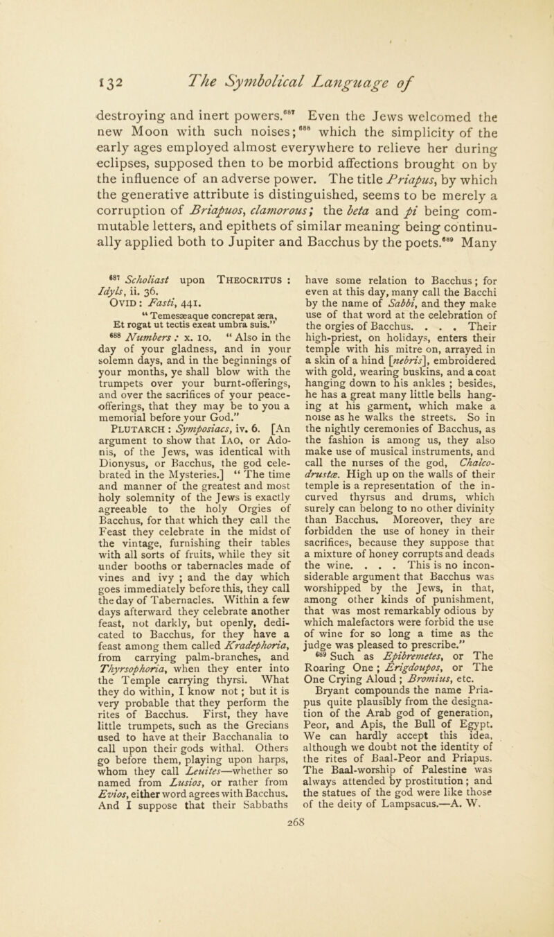 destroying and inert powers.®®’ Even the Jews welcomed the new Moon with such noises;®®® which the simplicity of the oarly ages employed almost everywhere to relieve her during eclipses, supposed then to be morbid affections brought on by the influence of an adverse power. The title Friapus^ by which the generative attribute is distinguished, seems to be merely a corruption of Friapuos, clamorous; the beta and pi being corn- mutable letters, and epithets of similar meaning being continu- ally applied both to Jupiter and Bacchus by the poets.*®® Many Scholiast upon Theocritus : Idyls, ii. 36. Ovid : Fasti, 441. “ Temesaeaque concrepat sera, Et rogat ut tectis exeat umbra suis.” *88 ^lumbers : x. 10. “ Also in the day of your gladness, and in your solemn days, and in the beginnings of your months, ye shall blow with the trumpets over your burnt-offerings, and over the sacrifices of your peace- offerings, that they may be to you a memorial before your God.” Plutarch : Symposiacs, iv, 6. [An argument to show that Iao, or Ado- nis, of the Jews, was identical with Dionysus, or Bacchus, the god cele- brated in the Mysteries.] “ The time and manner of the greatest and most holy solemnity of the Jews is exactly agreeable to the holy Orgies of Bacchus, for that which they call the Feast they celebrate in the midst of the vintage, furnishing their tables with all sorts of fruits, while they sit under booths or tabernacles made of vines and ivy ; and the day which goes immediately before this, they call the day of Tabernacles. Within a few days afterward they celebrate another feast, not darkly, but openly, dedi- cated to Bacchus, for they have a feast among them called Kradephoria, from carrying palm-branches, and Thyrsophoria, when they enter into the Temple carrying thyrsi. What they do within, I know not; but it is very probable that they perform the rites of Bacchus. First, they have little trumpets, such as the Grecians used to have at their Bacchanalia to call upon their gods withal. Others go before them, playing upon harps, whom they call Leuites—whether so named from Lusios, or rather from Evios, either word agrees with Bacchus, And I suppose that their Sabbaths have some relation to Bacchus; for even at this day, many call the Bacchi by the name of Sabbi, and they make use of that word at the celebration of the orgies of Bacchus. . . . Their high-priest, on holidays, enters their temple with his mitre on, arrayed in a skin of a hind \nebris\, embroidered with gold, wearing buskins, and a coat hanging down to his ankles ; besides, he has a great many little bells hang- ing at his garment, which make a noise as he walks the streets. So in the nightly ceremonies of Bacchus, as the fashion is among us, they also make use of musical instruments, and call the nurses of the god, Chalco- drustcB. High up on the walls of their temple is a representation of the in- curved thyrsus and drums, which surely can belong to no other divinity than Bacchus. Moreover, they are forbidden the use of honey in their sacrifices, because they suppose that a mixture of honey corrupts and deads the wine. . . . This is no incon- siderable argument that Bacchus was worshipped by the Jews, in that, among other kinds of punishment, that was most remarkably odious by which malefactors were forbid the use of wine for so long a time as the judge was pleased to prescribe.” 889 Such as EpibremeteSy or The Roaring One; Erigdoupos, or The One Crying Aloud ; Bromius, etc. Bryant compounds the name Pria- pus quite plausibly from the designa- tion of the Arab god of generation, Peor, and Apis, the Bull of Egypt. We can hardly accept this idea, although we doubt not the identity of the rites of Baal-Peor and Priapus. The Baal-wor.ship of Palestine was always attended by prostitution ; and the statues of the god were like those of the deity of Lampsacus.—A. W. 268
