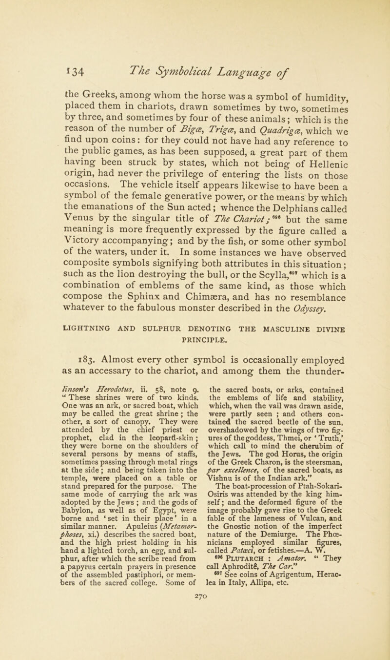 the Greeks, among whom the horse was a symbol of humidity, placed them in chariots, drawn sometimes by two, sometimes by three, and sometimes by four of these animals; which is the reason of the number of Bigce, Trigcs, and Quadriga, which we find upon coins: for they could not have had any reference to the public games, as has been supposed, a great part of them having been struck by states, which not being of Hellenic origin, had never the privilege of entering the lists on those occasions. The vehicle itself appears likewise to have been a symbol of the female generative power, or the means by which the emanations of the Sun acted; whence the Delphians called Venus by the singular title of The Chariot; but the same meaning is more frequently expressed by the figure called a Victory accompanying; and by the fish, or some other symbol of the waters, under it. In some instances we have observed composite symbols signifying both attributes in this situation; such as the lion destroying the bull, or the Scylla,*®^ which is a combination of emblems of the same kind, as those which compose the Sphinx and Chimaera, and has no resemblance whatever to the fabulous monster described in the Odyssey. LIGHTNING AND SULPHUR DENOTING THE MASCULINE DIVINE PRINCIPLE. 183. Almost every other symbol is occasionally employed as an accessary to the chariot, and among them the thunder- linsotCs Herodotus, ii. 58, note 9. “ These shrines were of two kinds. One was an ark, or sacred boat, which may be called the great shrine ; the other, a sort of canopy. They were attended by the chief priest or prophet, clad in the leopard-skin; they were borne on the shoulders of several persons by means of staffs, sometimes passing through metal rings at the side ; and being taken into the temple, were placed on a table or stand prepared for the purpose. The same mode of carrying the ark was adopted by the Jews ; and the gods of Babylon, as well as of Egypt, were borne and ‘ set in their place' in a similar manner. Apuleius {Metamor~ phoses, xi.) describes the sacred boat, and the high priest holding in his hand a lighted torch, an egg, and sul- phur, after which the scribe read from a papyrus certain prayers in presence of the assembled pastiphori, or mem- bers of the sacred college. Some of the sacred boats, or arks, contained the emblems of life and stability, which, when the vail was drawn aside, were partly seen ; and others con- tained the sacred beetle of the sun, overshadowed by the wings of two fig- ures of the goddess, Thmei, or ‘ Truth,’ which call to mind the cherubim of the Jews. The god Horus, the origin of the Greek Charon, is the steersman, par excellence, of the sacred boats, as Vishnu is of the Indian ark.” The boat-procession of Ptah-Sokari- Osiris was attended by the king him- self ; and the deformed figure of the image probably gave rise to the Greek fable of the lameness of Vulcan, and the Gnostic notion of the imperfect nature of the Demiurge. The Phoe- nicians employed similar figures, called Patoeci, or fetishes.—A. W. Plutarch : Amator. “ They call Aphrodite, The Cart* ®®'' See coins of Agrigentum, Herac- lea in Italy, Allipa, etc. 270