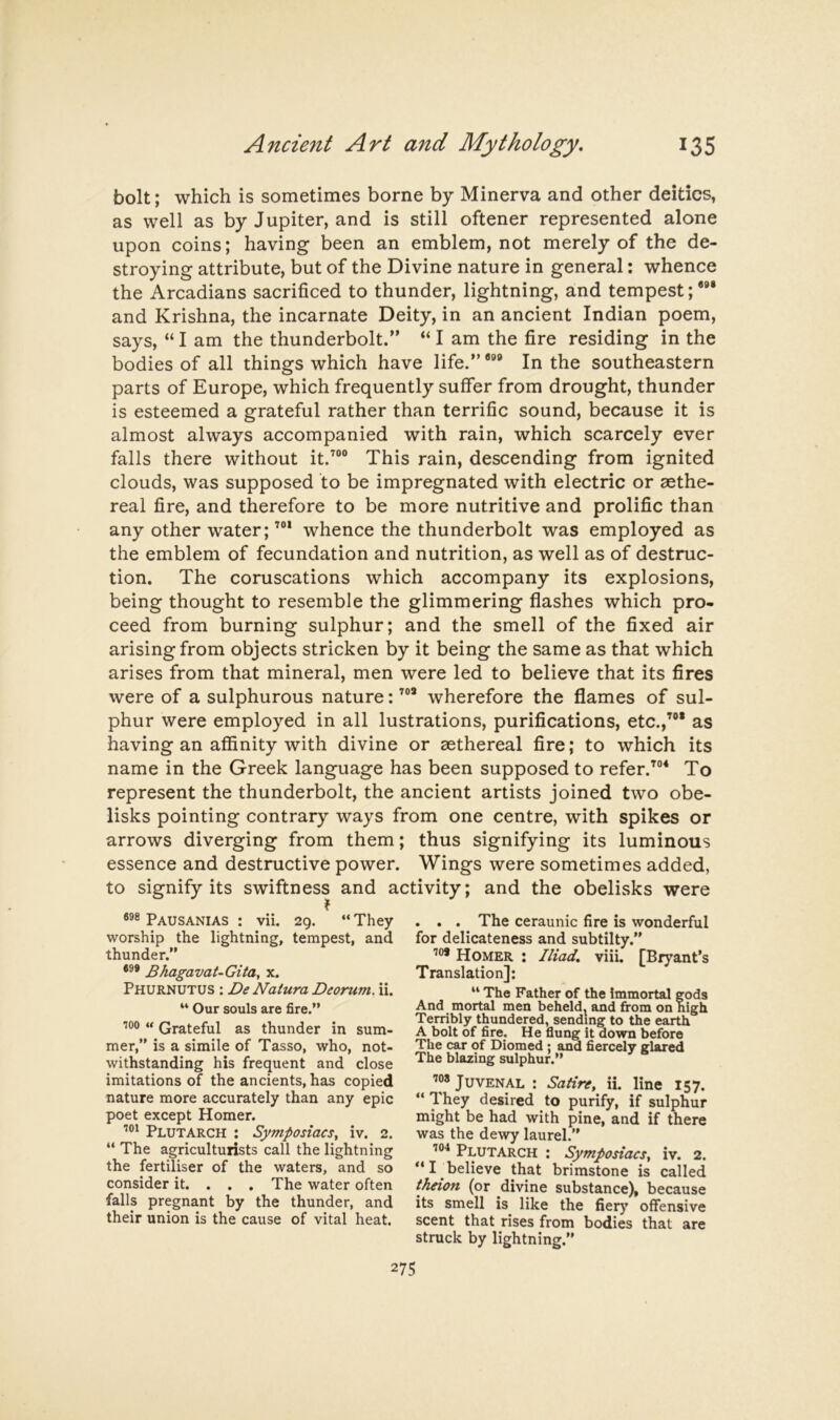 bolt; which is sometimes borne by Minerva and other deities, as well as by Jupiter, and is still oftener represented alone upon coins; having been an emblem, not merely of the de- stroying attribute, but of the Divine nature in general: whence the Arcadians sacrificed to thunder, lightning, and tempest;”* and Krishna, the incarnate Deity, in an ancient Indian poem, says, “ I am the thunderbolt.” “ I am the fire residing in the bodies of all things which have life.””® In the southeastern parts of Europe, which frequently suffer from drought, thunder is esteemed a grateful rather than terrific sound, because it is almost always accompanied with rain, which scarcely ever falls there without it.^®® This rain, descending from ignited clouds, was supposed to be impregnated with electric or sethe- real fire, and therefore to be more nutritive and prolific than any other water; ’®* whence the thunderbolt was employed as the emblem of fecundation and nutrition, as well as of destruc- tion. The coruscations which accompany its explosions, being thought to resemble the glimmering flashes which pro- ceed from burning sulphur; and the smell of the fixed air arising from objects stricken by it being the same as that which arises from that mineral, men were led to believe that its fires were of a sulphurous nature: ’®* wherefore the flames of sul- phur were employed in all lustrations, purifications, etc.,^®* as having an affinity with divine or aethereal fire; to which its name in the Greek language has been supposed to refer.’®* To represent the thunderbolt, the ancient artists joined two obe- lisks pointing contrary ways from one centre, with spikes or arrows diverging from them; thus signifying its luminous essence and destructive power. Wings were sometimes added, to signify its swiftness and activity; and the obelisks were Pausanias : vii. 29. “ They worship the lightning, tempest, and thunder.” Bhagavat-Gita, x. Phurnutus : De Natura Deorum. ii. “ Our souls are fire.” 100 *» Grateful as thunder in sum- mer,” is a simile of Tasso, who, not- withstanding his frequent and close imitations of the ancients, has copied nature more accurately than any epic poet except Homer. Plutarch : Symposiaesy iv. 2. “ The agriculturists call the lightning the fertiliser of the waters, and so consider it. . . , The water often falls pregnant by the thunder, and their union is the cause of vital heat. . . . The ceraunic fire is wonderful for delicateness and subtilty.” Homer : Iliad, viii. [Bryant’s Translation]: “ The Father of the immortal gods And mortal men beheld, and fi*om on high Terribly thundered, sending to the earth A bolt of fire. He flung it down before The car of Diomed ; and fiercely glared The blazing sulphur.” 108 Juvenal : Satire^ ii. line 157. They desired to purify, if sulphur might be had with pine, and if there was the dewy laurel.” Plutarch : Symposiaesy iv. 2. I believe that brimstone is called theion (or divine substance), because its smell is like the fier}' offensive scent that rises from bodies that are struck by lightning.”
