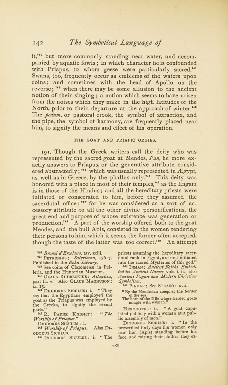 but more commonly standing near water, and accom- panied by aquatic fowls; in which character he is confounded with Priapus, to whom geese were particularly sacred.’^* Swans, too, frequently occur as emblems of the waters upon coins; and sometimes with the head of Apollo on the reverse; when there may be some allusion to the ancient notion of their singing; a notion which seems to have arisen from the noises which they make in the high latitudes of the North, prior to their departure at the approach of winter.’** The pedum^ or pastoral crook, the symbol of attraction, and the pipe, the symbol of harmony, are frequently placed near him, to signify the means and effect of his operation. THE GOAT AND PRIAPIC ORGIES. 191. Though the Greek writers call the deity who was represented by the sacred goat at Mendes, Pan^ he more ex- actly answers to Priapus, or the generative attribute consid- ered abstractedly; ’** which was usually represented in .^gypt, as well as in Greece, by the phallus only.’** This deity was honored with a place in most of their temples,’*® as the lingam is in those of the Hindus; and all the hereditary priests were initiated or consecrated to him, before they assumed the sacerdotal office: ’*’ for he was considered as a sort of ac- cessory attribute to all the other divine personifications, the great end and purpose of whose existence was generation or production.’*® A part of the worship offered both to the goat Mendes, and the bull Apis, consisted in the women tendering their persons to him, which it seems the former often accepted, though the taste of the latter was too correct.’*® An attempt Bronzi dErcolano, tav. xciii. 141 Petronius: Satyriacon^ 136-7. Published in the Bohn Library. See coins of Clazomenae in Pel- leria, and the Hunterian Museum. Olaus Rudbeckius : Atlantica, part II. V. Also Olaus Magnuson : ix. 15. Diodorus Siculus : i. “ They say that the Egyptians employed the goat as the Priapus was employed by the Greeks, to signify the sexual parts.” R. Payne Knight : ” The Worship of Priapusy Diodorus Siculus : i. 144 Worship of Priapus. Also Di- odorus Siculus. Diodorus Siculus : i. The priests assuming the hereditary sacer- dotal rank in Egypt, are first initiated into the sacred Mysteries of this god.” Inman: Ancient Faiths Embod- ied in Ancient Names, vols. i. ii.; also Ancient Pagan and Modem Christian Symbolism. Pindar : See Strabo : xvii. “ By the Mendesian steep, at the border of the sea, The horn of the Nile where herded goats mingle with women.” Herodotus : ii. “ A goat copu- lated publicly with a woman at a pub- lic assembly of men.” Diodorus Siculus : i. ” In the prescribed forty days the women only saw him (Apis) standing before his face, and raising their clothes they ex-