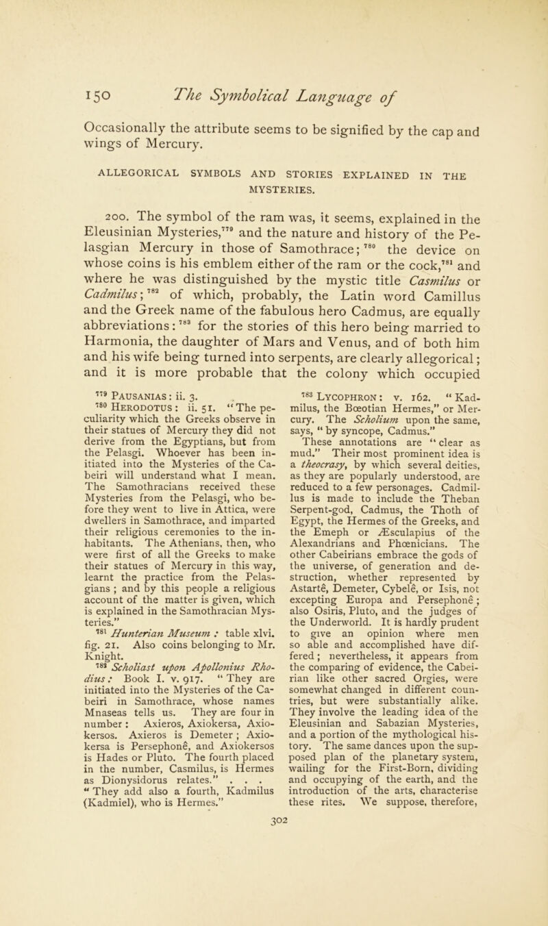 Occasionally the attribute seems to be signified by the cap and wings of Mercury. ALLEGORICAL SYMBOLS AND STORIES EXPLAINED IN THE MYSTERIES. 200. The symbol of the ram was, it seems, explained in the Eleusinian Mysteries,”® and the nature and history of the Pe- lasgian Mercury in those of Samothrace;the device on whose coins is his emblem either of the ram or the cock,”^ and where he was distinguished by the mystic title Casmilus or Cadmilus; of which, probably, the Latin word Camillus and the Greek name of the fabulous hero Cadmus, are equally abbreviations: for the stories of this hero being married to Harmonia, the daughter of Mars and Venus, and of both him and his wife being turned into serpents, are clearly allegorical; and it is more probable that the colony which occupied Pausanias : ii. 3. ■'80 Herodotus : ii. 51. “ The pe- culiarity which the Greeks observe in their statues of Mercury they did not derive from the Egyptians, but from the Pelasgi. Whoever has been in- itiated into the Mysteries of the Ca- beiri will understand what I mean. The Samothracians received these Mysteries from the Pelasgi, who be- fore they went to live in Attica, were dwellers in Samothrace, and imparted their religious ceremonies to the in- habitants. The Athenians, then, who were first of all the Greeks to make their statues of Mercury in this way, learnt the practice from the Pelas- gians ; and by this people a religious account of the matter is given, which is explained in the Samothracian Mys- teries.” Hunterian Museum : table xlvi. fig. 21. Also coins belonging to Mr. Knight. Scholiast upon Apollonius Rho- dius: Book I. v. 917. “They are initiated into the Mysteries of the Ca- beiri in Samothrace, whose names Mnaseas tells us. They are four in number : Axieros, Axiokersa, Axio- kersos. Axieros is Demeter; Axio- kersa is Persephone, and Axiokersos is Hades or Pluto. The fourth placed in the number, Casmilus, is Hermes as Dionysidorus relates.” . . . *' They add also a fourth, Kadmilus (Kadmiel), who is Hermes.” Lycophron: v. 162. “Kad- milus, the Boeotian Hermes,” or Mer- cury. The Scholium upon the same, says, “ by syncope, Cadmus.” These annotations are “ clear as mud.” Their most prominent idea is a theocracy^ by which several deities, as they are popularly understood, are reduced to a few personages. Cadmil- lus is made to include the Theban Serpent-god, Cadmus, the Thoth of Egypt, the Hermes of the Greeks, and the Emeph or .^sculapius of the Alexandrians and Phoenicians. The other Cabeirians embrace the gods of the universe, of generation and de- struction, whether represented by Astarte, Demeter, Cybele, or Isis, not excepting Europa and Persephone; also Osiris, Pluto, and the judges of the Underworld. It is hardly prudent to give an opinion where men so able and accomplished have dif- fered ; nevertheless, it appears from the comparing of evidence, the Cabei- rian like other sacred Orgies, were somewhat changed in different coun- tries, but were substantially alike. They involve the leading idea of the Eleusinian and Sabazian Mysteries, and a portion of the mythological his- tory. The same dances upon the sup- posed plan of the planetary system, wailing for the First-Born, dividing and occupying of the earth, and the introduction of the arts, characterise these rites. We suppose, therefore,