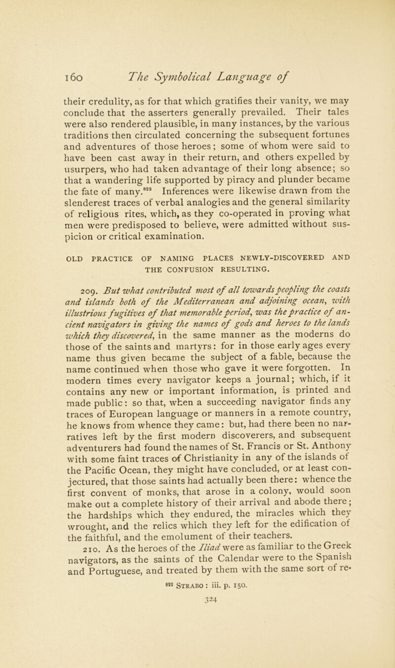 their credulity, as for that which gratifies their vanity, we may conclude that the asserters generally prevailed. Their tales were also rendered plausible, in many instances, by the various traditions then circulated concerning the subsequent fortunes and adventures of those heroes; some of whom were said to have been cast away in their return, and others expelled by usurpers, who had taken advantage of their long absence; so that a wandering life supported by piracy and plunder became the fate of many.®’^“ Inferences were likewise drawn from the slenderest traces of verbal analogies and the general similarity of religious rites, which, as they co-operated in proving what men were predisposed to believe, were admitted without sus- picion or critical examination. OLD PRACTICE OF NAMING PLACES NEWLY-DISCOVERED AND THE CONFUSION RESULTING. 209. But what C07itributed most of all towards peopling the coasts and islands both of the Mediterranean and adjoining ocean^ with illustrious fugitives of that memorable period^ was the practice of an- cient navigators in giving the names of gods and heroes to the lands which they discovered^ in the same manner as the moderns do those of the saints and martyrs: for in those early ages every name thus given became the subject of a fable, because the name continued when those who gave it were forgotten. In modern times every navigator keeps a journal; which, if it contains any new or important information, is printed and made public: so that, when a succeeding navigator finds any traces of European language or manners in a remote country, he knows from whence they came: but, had there been no nar- ratives left by the first modern discoverers, and subsequent adventurers had found the names of St. Francis or St. Anthony with some faint traces of Christianity in any of the islands of the Pacific Ocean, they might have concluded, or at least con- jectured, that those saints had actually been there: whence the first convent of monks, that arose in a colony, would soon make out a complete history of their arrival and abode there; the hardships which they endured, the miracles which they wrought, and the relics which they left for the edification of the faithful, and the emolument of their teachers. 210. As the heroes of the Iliad were as familiar to the Greek navigators, as the saints of the Calendar were to the Spanish and Portuguese, and treated by them with the same sort of re- 822 Strabo : iii. p. 150-