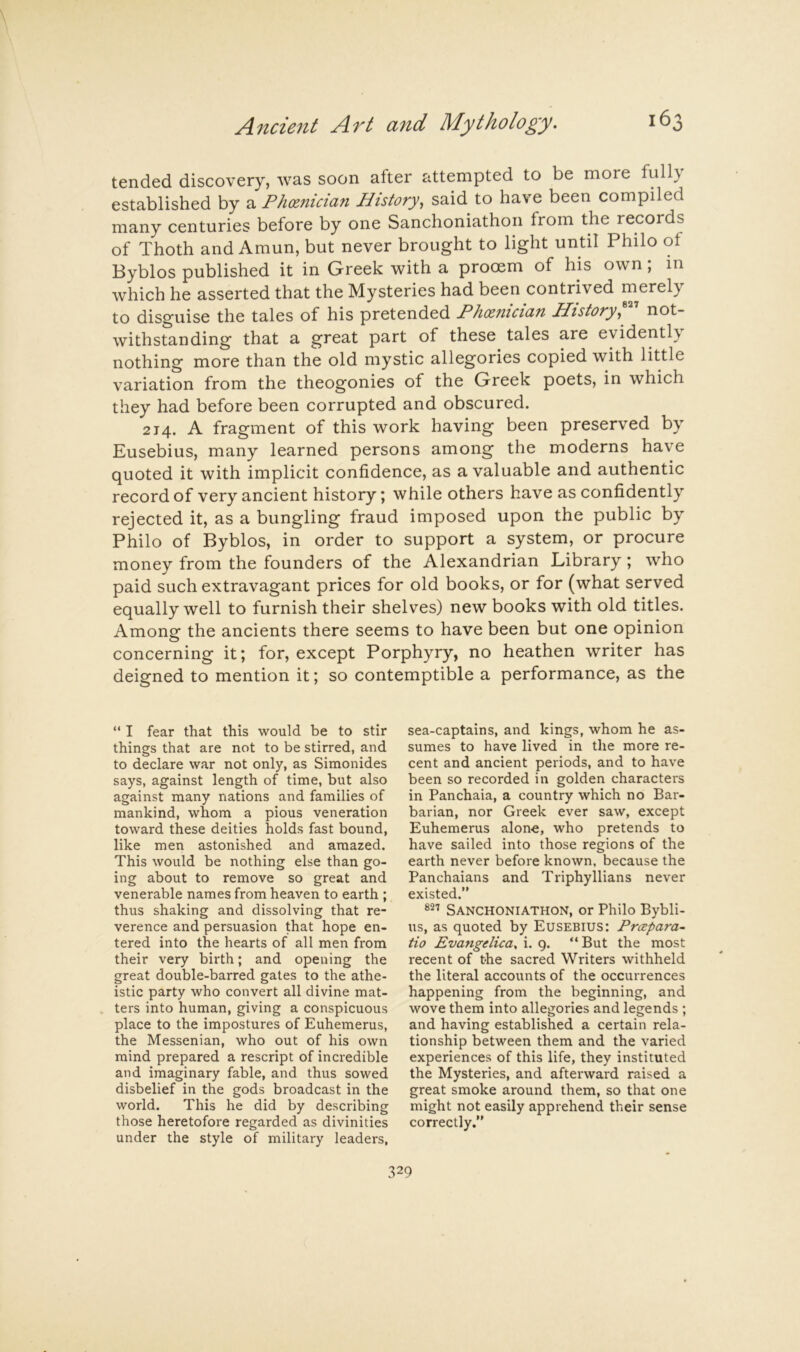 tended discovery, was soon after attempted to be more fully established by a Ph(Z7iici(i7i History^ said to have been compiled many centuries before by one Sanchoniathon from the records of Thoth and Amun, but never brought to light until Philo of Byblos published it in Greek with a prooem of his own; in which he asserted that the Mysteries had been contrived merely to disguise the tales of his pretended Ph(Efiicicifi Plistoi'yf not- withstanding that a great part of these tales are evidently nothing more than the old mystic allegories copied with little variation from the theogonies of the Greek poets, in which they had before been corrupted and obscured. 214. A fragment of this work having been preserved by Eusebius, many learned persons among the moderns have quoted it with implicit confidence, as a valuable and authentic record of very ancient history; while others have as confidently rejected it, as a bungling fraud imposed upon the public by Philo of Byblos, in order to support a system, or procure money from the founders of the Alexandrian Library; who paid such extravagant prices for old books, or for (what served equally well to furnish their shelves) new books with old titles. Among the ancients there seems to have been but one opinion concerning it; for, except Porphyry, no heathen writer has deigned to mention it; so contemptible a performance, as the  I fear that this would be to stir things that are not to be stirred, and to declare war not only, as Simonides says, against length of time, but also against many nations and families of mankind, whom a pious veneration toward these deities holds fast bound, like men astonished and amazed. This would be nothing else than go- ing about to remove so great and venerable names from heaven to earth ; thus shaking and dissolving that re- verence and persuasion that hope en- tered into the hearts of all men from their very birth; and opening the great double-barred gates to the athe- istic party who convert all divine mat- ters into human, giving a conspicuous place to the impostures of Euhemerus, the Messenian, who out of his own mind prepared a rescript of incredible and imaginary fable, and thus sowed disbelief in the gods broadcast in the world. This he did by describing those heretofore regarded as divinities under the style of military leaders, sea-captains, and kings, whom he as- sumes to have lived in the more re- cent and ancient periods, and to have been so recorded in golden characters in Panchaia, a country which no Bar- barian, nor Greek ever saw, except Euhemerus alone, who pretends to have sailed into those regions of the earth never before known, because the Panchaians and Triphyllians never existed.” Sanchoniathon, or Philo Bybli- us, as quoted by Eusebius: Prxpara- tio Evangdica. i. 9. “But the most recent of the sacred Writers withheld the literal accounts of the occurrences happening from the beginning, and wove them into allegories and legends ; and having established a certain rela- tionship between them and the varied experiences of this life, they instituted the Mysteries, and afterward raised a great smoke around them, so that one might not easily apprehend their sense correctly.”