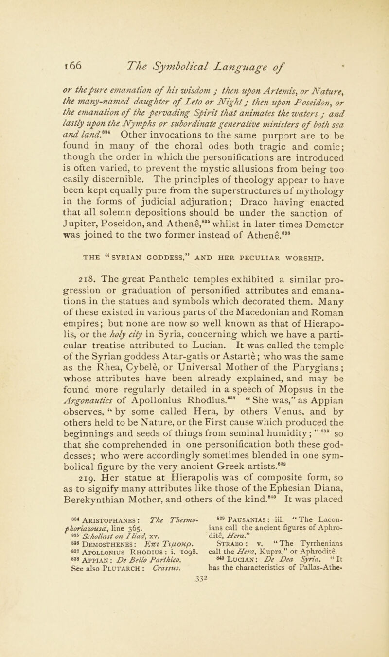 or the pure emanation of his wisdom ; then upon Artemis^ or Nature^ the many-named daughter of Leto or Night j then upon Poseidon^ or the emanation of the pervading Spirit that animates the waters ; and lastly upon the Nymphs or subordinate generative ministers of both sea and landP* Other invocations to the same purport are to be found in many of the choral odes both tragic and comic; though the order in which the personifications are introduced is often varied, to prevent the mystic allusions from being too easily discernible. The principles of theology appear to have been kept equally pure from the superstructures of mythology in the forms of judicial adjuration; Draco having enacted that all solemn depositions should be under the sanction of Jupiter, Poseidon, and Athene,®®® whilst in later times Demeter was joined to the two former instead of Athene.®®® THE “SYRIAN GODDESS,” AND HER PECULIAR WORSHIP. 218. The great Pantheic temples exhibited a similar pro- gression or graduation of personified attributes and emana- tions in the statues and symbols which decorated them. Many of these existed in various parts of the Macedonian and Roman empires; but none are now so well known as that of Hierapo- lis, or the holy city in Syria, concerning which we have a parti- cular treatise attributed to Lucian. It was called the temple of the Syrian goddess Atar-gatis or Astarte; who was the same as the Rhea, Cybele, or Universal Mother of the Phrygians; whose attributes have been already explained, and may be found more regularly detailed in a speech of Mopsus in the Argonautics of Apollonius Rhodius.®®’ “ She was,” as Appian observes, “ by some called Hera, by others Venus, and by others held to be Nature, or the First cause which produced the beginnings and seeds of things from seminal humidity; ” ®®® so that she comprehended in one personification both these god- desses; who were accordingly sometimes blended in one sym- bolical figure by the very ancient Greek artists.®®® 219. Her statue at Hierapolis was of composite form, so as to signify many attributes like those of the Ephesian Diana, Berekynthian Mother, and others of the kind.®^® It was placed Aristophanes : The Thesmo- Pausanias : iii. “ The Lacon- phoriazousce^ line 365. ians call the ancient figures of Aphro- Scholiast on I Had, xv. dite, HeraS Demosthenes: Estt Ti/ionp. Strabo: v. “The Tyrrhenians Apollonius Rhodius : i. 1098. call the Hera, Kupra,” or Aphrodite. 838 Appian : De Bello Parthico, Lucian : De Dea Syria, “ It See also Plutarch ; Crassus. has the characteristics of Pallas-Athe-