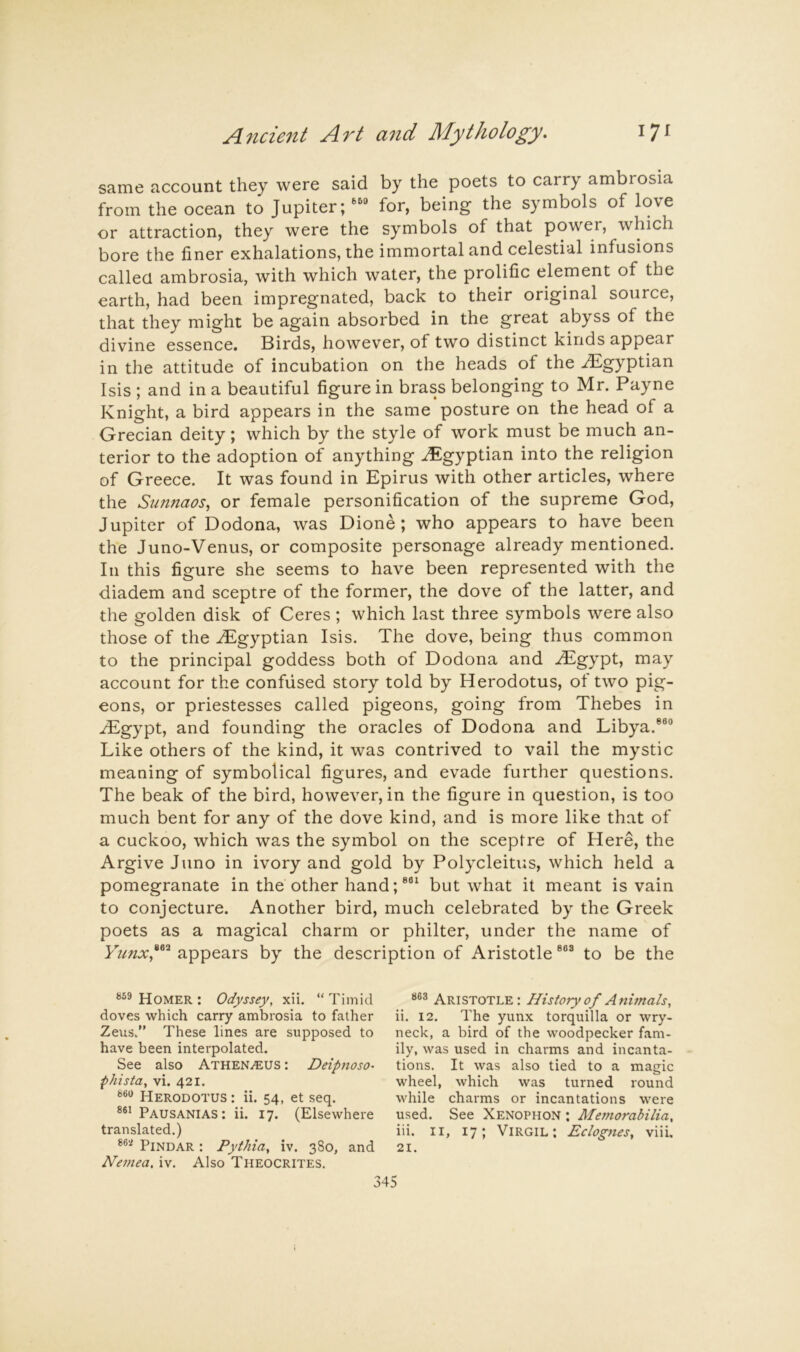 same account they were said by the poets to carry ambrosia from the ocean to Jupiter; for, being the symbols of love or attraction, they were the symbols of that power, which bore the finer exhalations, the immortal and celestial infusions callecl ambrosia, with which water, the prolific element of the earth, had been impregnated, back to their original source, that they might be again absorbed in the great abyss of the divine essence. Birds, however, of two distinct kinds appear in the attitude of incubation on the heads of the Egyptian Isis ; and in a beautiful figure in brass belonging to Mr. Payne Knight, a bird appears in the same posture on the head of a Grecian deity; which by the style of work must be much an- terior to the adoption of anything .Egyptian into the religion of Greece. It was found in Epirus with other articles, where the Simnaos, or female personification of the supreme God, Jupiter of Dodona, was Dione ; who appears to have been the Juno-Venus, or composite personage already mentioned. In this figure she seems to have been represented with the diadem and sceptre of the former, the dove of the latter, and the golden disk of Ceres ; which last three symbols were also those of the .Egyptian Isis. The dove, being thus common to the principal goddess both of Dodona and .T^gypt, may account for the confused story told by Herodotus, of two pig- eons, or priestesses called pigeons, going from Thebes in ^gypt, and founding the oracles of Dodona and Libya.®®® Like others of the kind, it was contrived to vail the mystic meaning of symbolical figures, and evade further questions. The beak of the bird, however, in the figure in question, is too much bent for any of the dove kind, and is more like that of a cuckoo, which was the symbol on the sceptre of Here, the Argive Juno in ivory and gold by Polycleitus, which held a pomegranate in the other hand;®®‘ but what it meant is vain to conjecture. Another bird, much celebrated by the Greek poets as a magical charm or philter, under the name of Yunxy^ appears by the description of Aristotle ®“® to be the Homer : Odyssey, xii. “ Timid doves which carry ambrosia to father Zeus.” These lines are supposed to have been interpolated. See also Athen^eus ; Deipnoso- phista, vi. 421. Herodotus : ii. 54, et seq. Pausanias: ii. 17. (Elsewhere translated.) Pindar : Pythia, iv. 380, and Nemea, iv. Also Theocrites. Aristotle : History of Animals, ii. 12. The yunx torquilla or wry- neck, a bird of the woodpecker fam- ily, was used in charms and incanta- tions. It was also tied to a magic wheel, which was turned round while charms or incantations were used. See Xenophon ; Memorabilia, iii. II, 17; Virgil: Eclogues, viii. 21.