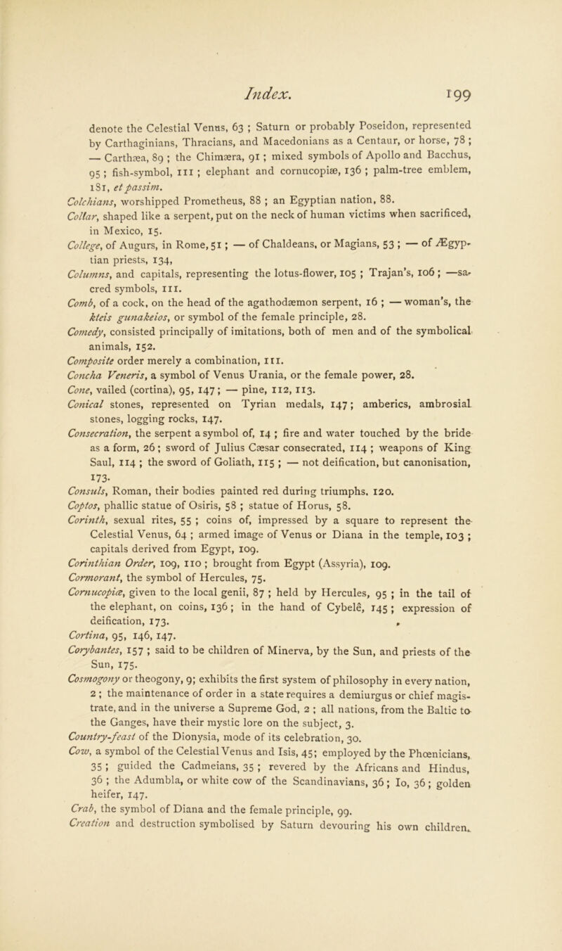 denote the Celestial Venus, 63 ; Saturn or probably Poseidon, represented by Carthaginians, Thracians, and Macedonians as a Centaur, or horse, 78 , — Carth^ea, 89 ; the Chimaera, 91 ; mixed symbols of Apollo and Bacchus, 95 ; fish-symbol, ill ; elephant and cornucopiee, 136 ; palm-tree emblem, iSi, etpassim. ColchianSy worshipped Prometheus, 88 ; an Egyptian nation, 88. Collary shaped like a serpent, put on the neck of human victims when sacrificed, in Mexico, 15. College, of Augurs, in Rome, 51; — of Chaldeans, or Magians, 53 ; — of Egyp- tian priests, 134, Columns, and capitals, representing the lotus-flower, 105 ; Trajan’s, 106; —sa- cred symbols, iii. Comb, of a cock, on the head of the agathodaemon serpent, 16 ; —woman’s, the kteis gunakeios, or symbol of the female principle, 28. Comedy, consisted principally of imitations, both of men and of the symbolical animals, 152. Composite order merely a combination, in. Concha Veneris, a symbol of Venus Urania, or the female power, 28. Cone, vailed (cortina), 95, 147; — pine, I12, 113. Conical stones, represented on Tyrian medals, 147; amberics, ambrosial stones, logging rocks, 147. Consecration, the serpent a symbol of, 14 ; fire and water touched by the bride as a form, 26; sword of Julius Caesar consecrated, 114 ; weapons of King Saul, 114 ; the sword of Goliath, 115 ; — not deification, but canonisation, 173. Consuls, Roman, their bodies painted red during triumphs, 120. Coptos, phallic statue of Osiris, 58 ; statue of Horus, 58. Corinth, sexual rites, 55 ; coins of, impressed by a square to represent the- Celestial Venus, 64 ; armed image of Venus or Diana in the temple, 103 ; capitals derived from Egypt, 109. Corinthian Order, 109, no ; brought from Egypt (Assyria), 109. Cormorant, the symbol of Hercules, 75. Comucopice, given to the local genii, 87 ; held by Hercules, 95 ; in the tail of the elephant, on coins, 136 ; in the hand of Cybele, 145 ; expression of deification, 173. , Cortina, 95, 146, 147. Corybantes, 157 ; said to be children of Minerva, by the Sun, and priests of the Sun, 175. Cosmogony or theogony, 9; exhibits the first system of philosophy in every nation, 2 ; the maintenance of order in a state requires a demiurgus or chief magis- trate, and in the universe a Supreme God, 2 ; all nations, from the Baltic to the Ganges, have their mystic lore on the subject, 3. Country-feast of the Dionysia, mode of its celebration, 30. Cow, a symbol of the Celestial Venus and Isis, 45; employed by the Phoenicians, 35 ; guided the Cadmeians, 35 ; revered by the Africans and Hindus, 36 ; the Adumbla, or white cow of the Scandinavians, 36; lo, 36; golden heifer, 147. Crab, the symbol of Diana and the female principle, 99. Creation and destruction symbolised by Saturn devouring his own children,.