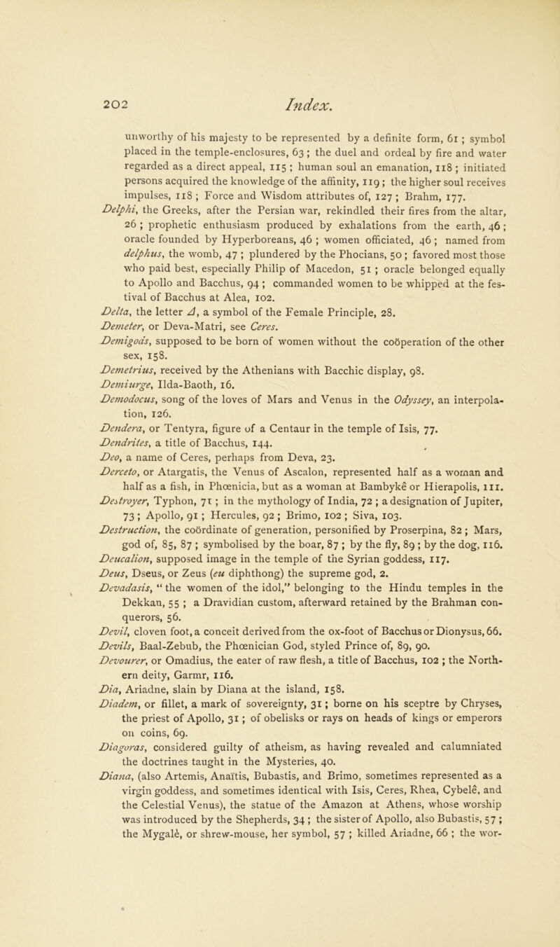 unworthy of his majesty to be represented by a definite form, 6i ; symbol placed in the temple-enclosures, 63 ; the duel and ordeal by fire and water regarded as a direct appeal, 115 ; human soul an emanation, ii8 ; initiated persons acquired the knowledge of the affinity, 119; the higher soul receives impulses, 118 ; Force and Wisdom attributes of, 127 ; Brahm, 177. Delphi, the Greeks, after the Persian war, rekindled their fires from the altar, 26 ; prophetic enthusiasm produced by exhalations from the earth, 46 ; oracle founded by Hyperboreans, 46 ; women officiated, ^6 ; named from delphus, the womb, 47 ; plundered by the Phocians, 50 ; favored most those who paid best, especially Philip of Macedon, 51 ; oracle belonged equally to Apollo and Bacchus, 94 ; commanded women to be whipped at the fes- tival of Bacchus at Alea, 102. Delta, the letter A, a symbol of the Female Principle, 28. Demeter, or Deva-Matri, see Ceres. Demigods, supposed to be born of women without the cooperation of the other sex, 158. Demetrius, received by the Athenians with Bacchic display, 98. Demiurge, Ilda-Baoth, 16. Demodocus, song of the loves of Mars and Venus in the Odyssey, an interpola- tion, 126. Dendera, or Tentyra, figure of a Centaur in the temple of Isis, 77. Dendrites, a title of Bacchus, 144. Deo, a name of Ceres, perhaps from Deva, 23. Derceto, or Atargatis, the Venus of Ascalon, represented half as a woman and half as a fish, in Phoenicia, but as a woman at Bambyke or Hierapolis, ill. Destroyer, Typhon, 71 ; in the mythology of India, 72 ; a designation of Jupiter, 73 ; Apollo, 91 ; Hercules, 92 ; Brimo, 102 ; Siva, 103. Destruction, the coordinate of generation, personified by Proserpina, 82 ; Mars, god of, 85, 87 ; symbolised by the boar, 87 ; by the fly, 89 ; by the dog, 116. Deticalion, supposed image in the temple of the Syrian goddess, 117. Deus, Dseus, or Zeus {eu diphthong) the supreme god, 2. Devadasis, “ the women of the idol,” belonging to the Hindu temples in the Dekkan, 55 ; a Dravidian custom, afterward retained by the Brahman con- querors, 56. Devil, cloven foot, a conceit derived from the ox-foot of Bacchus or Dionysus, 66. Devils, Baal-Zebub, the Phoenician God, styled Prince of, 89, 90. Devourer, or Omadius, the eater of raw flesh, a title of Bacchus, I02 ; the North- ern deity, Garmr, 116. Dia, Ariadne, slain by Diana at the island, 158. Diadem, or fillet, a mark of sovereignty, 31; borne on his sceptre by Chryses, the priest of Apollo, 31 ; of obelisks or rays on heads of kings or emperors on coins, 69. Diagoras, considered guilty of atheism, as having revealed and calumniated the doctrines taught in the Mysteries, 40. Diana, (also Artemis, Anaitis, Bubastis, and Brimo, sometimes represented as a virgin goddess, and sometimes identical with Isis, Ceres, Rhea, Cybele, and the Celestial Venus), the statue of the Amazon at Athens, whose worship was introduced by the Shepherds, 34 ; the sister of Apollo, also Bubastis, 57 ; the Mygal^, or shrew-mouse, her symbol, 57 ; killed Ariadne, 66 ; the wor-