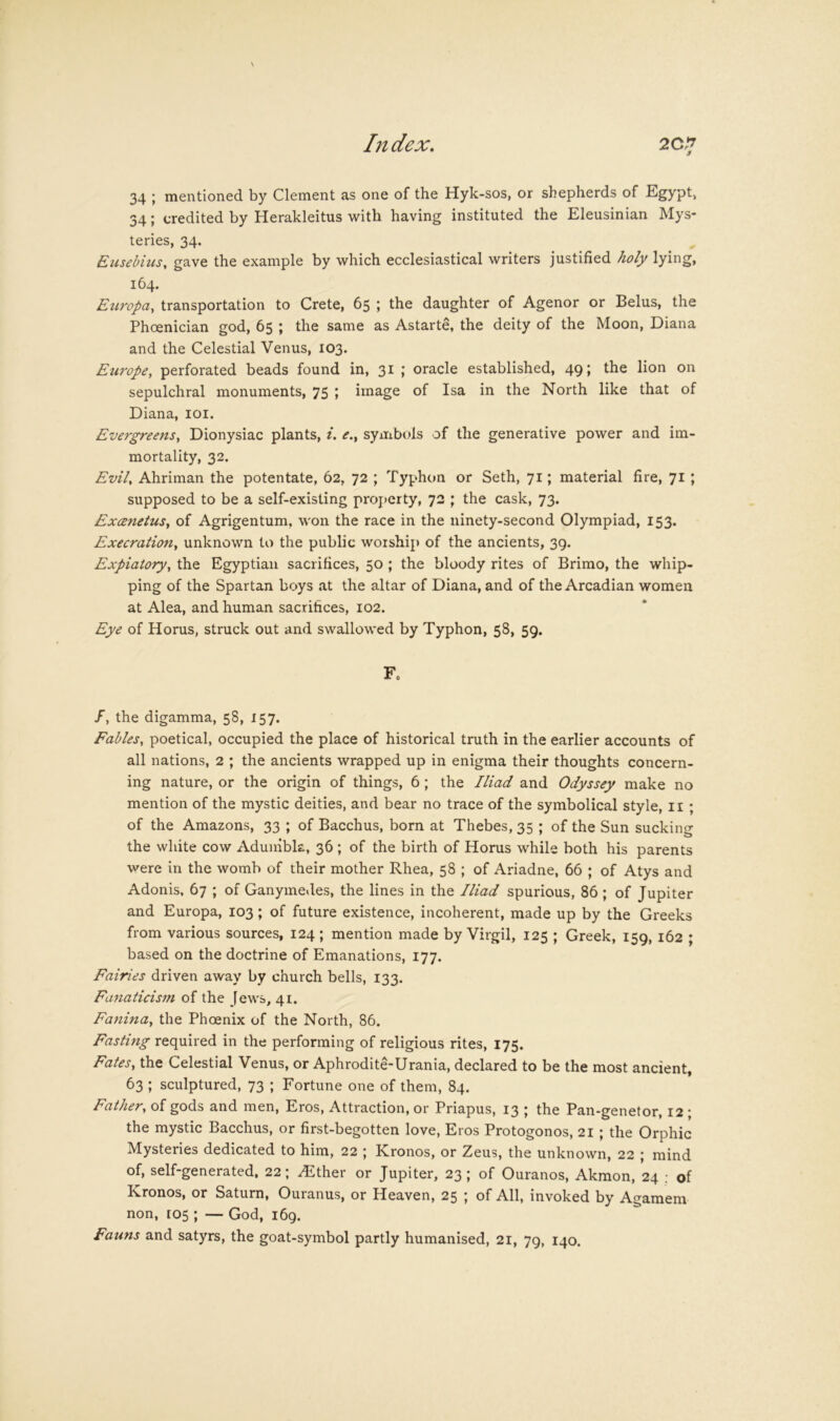 $ 34 ; mentioned by Clement as one of the Hyk-sos, or shepherds of Egypt> 34; credited by Herakleitus with having instituted the Eleusinian Mys- teries, 34. Eusebius, gave the example by which ecclesiastical writers justified holy lying, 164. Europa. transportation to Crete, 65 ; the daughter of Agenor or Belus, the Phoenician god, 65 ; the same as Astarte, the deity of the Moon, Diana and the Celestial Venus, 103. Europe, perforated beads found in, 31 ; oracle established, 49; the lion on sepulchral monuments, 75 I image of Isa in the North like that of Diana, loi. Evergreens, Dionysiac plants, i. e., symbuls of the generative power and im- mortality, 32. Evil, Ahriman the potentate, 62, 72 ; Typhon or Seth, 71; material fire, 71 ; supposed to be a self-existing proj>erty, 72 ; the cask, 73. Excenetus, of Agrigentum, won the race in the ninety-second Olympiad, 153. Execration, unknown to the public worship of the ancients, 39. Expiatory, the Egyptian sacrifices, 50 ; the bloody rites of Brimo, the whip- ping of the Spartan boys at the altar of Diana, and of the Arcadian women at Alea, and human sacrifices, 102. Eye of Horns, struck out and swallowed by Typhon, 58, 59. F. /, the digamma, 58, 157. Fables, poetical, occupied the place of historical truth in the earlier accounts of all nations, 2 ; the ancients wrapped up in enigma their thoughts concern- ing nature, or the origin of things, 6 ; the Iliad and Odyssey make no mention of the mystic deities, and bear no trace of the symbolical style, ii ; of the Amazons, 33 ; of Bacchus, born at Thebes, 35 ; of the Sun sucking the white cow Adunibk, 36 ; of the birth of Horus while both his parents were in the womb of their mother Rhea, 58 ; of Ariadne, 66 ; of Atys and Adonis, 67 ; of Ganymedes, the lines in the Iliad spurious, 86 ; of Jupiter and Europa, 103; of future existence, incoherent, made up by the Greeks from various sources, 124 ; mention made by Virgil, 125 ; Greek, 159, 162 ; based on the doctrine of Emanations, 177. Fairies driven away by church bells, 133. Fa7iaticisrn of the Jews, 41. Fanina, the Phoenix of the North, 86. Fasting required in the performing of religious rites, 175. Fates, the Celestial Venus, or Aphrodite-Urania, declared to be the most ancient, 63 ; sculptured, 73 ; Fortune one of them, 84. Father, of gods and men, Eros, Attraction, or Priapus, 13 ; the Pan-genetor, 12 ; the mystic Bacchus, or first-begotten love, Eros Protogonos, 21 ; the Orphic Mysteries dedicated to him, 22 ; Kronos, or Zeus, the unknown, 22 ; mind of, self-generated, 22; ALther or Jupiter, 23; of Ouranos, Akraon, 24 : of Kronos, or Saturn, Ouranus, or Heaven, 25 ; of All, invoked by Agamem non, ro5 ; — God, 169. Fauns and satyrs, the goat-symbol partly humanised, 21, 79, 140.