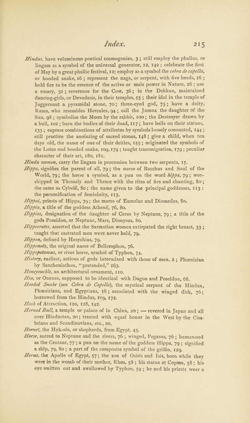 Hindus, have voluminous poetical cosmogonies, 3 ; still employ the phallus, or lingam as a symbol of the universal generator, 12, 142 ; celebrate the first of May by a great phallic festival, 12; employ as a symbol the cobra de capella, or hooded snake, 16 ; represent the naga, or serpent, with five heads, 16 ; hold fire to be the essence of the active or male power in Nature, 26 ; use a rosary, 31 ; reverence for the Cow, 36 > the Dekkan, maintained dancing-girls, or Devadasis, in their temples, 55 ; their idol in the temple of Juggernaut a pyramidal stone, 70; three-eyed god, 73; have a deity, Rama, who resembles Hercules, 94 ; call the Jumna the daughter of the Sun, 98 ; symbolise the Moon by the rabbit, 100; the Destroyer drawn by a bull, 102 ; burn the bodies of their dead, 117 ; have bells on their statues, 133 ; express combinations of attributes by symbols loosely connected, 144 ; still practice the anointing of sacred stones, 148 ; give a child, when ten days old, the name of one of their deities, 155 ; originated the symbols of the Lotus and hooded snake, 109,179 ; taught transmigration, 179 ; peculiar character of their art, 180, 181. Hindu women, carry the lingam in procession between two serpents, 15. Hippa, signifies the parent of all, 79 ; the nurse of Bacchus and Soul of the World, 79; the horse a symbol, as a pun on the word hippa, 79; wor- shipped in Thessaly and Thrace with the rites of fire and chanting, 80 ; the same as Cybele, 80 ; the name given to the principal goddesses, 113 ; the personification of femininity, 113. Hippai, priests of Hippa, 79; the mares of Eumelus and Diomedes, 80. Hippia, a title of the goddess Athene, 76, 80. HippioSy designation of the daughter of Ceres by Neptune, 79 ; a title of the gods Poseidon, or Neptune, Mai‘s, Dionysus, 80. Hippocrates, asserted that the Sarmatian women extirpated the right breast, 33 ; taught that castrated men were never bald, 79. Hippon, defined by Hesychius, 79. Hipponoos, the original name of Bellerophon, 76. Hippopotamus, or river horse, symbol of Typhon, 74. History, earliest, actions of gods intermixed with those of men, 2 ; Phoenician by Sanchoniathon, “pretended,” 163. Honeysuckle, an architectural ornament, no. Hea, or Cannes, supposed to be identical with Dagon and Poseidon, 68. Hooded Snake (see Cobra de Capella), the mystical serpent of the Hindus, Phoenicians, and Egyptians, 16 ; associated with the winged disk, 76; borrowed from the Hindus, 109, 172. Hook of Attraction, 120, 128, 142. Horned Bull, a temple or palace of in China, 20 ; — revered in Japan and all over Hindustan, 20; treated with equal honor in the West by the Cim- brians and Scandinavians, etc., 20. Hornet, the Hyk-sos, or shepherds, from Egypt, 43. Horse, sacred to Neptune and the rivers, 76 ; winged, Pegasus, 76 ; humanised as the Centaur, 77 ; a pun on the name of the goddess Hi.ppa, 79 ; signified a ship, 79, 80 ; a part of the composite symbol of the griffin, 129. Horns, the Apollo of Egypt, 57; the son of Osiris and Isis, born while they were in the womb of their mother, Rhea, 58 ; his statue at Coptos, 58 ; his eye smitten out and swallowed by Typhon, 59 ; he and his priests wear a
