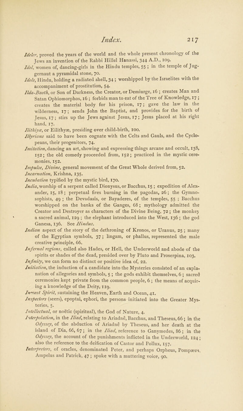 Jdeler, proved the years of the world and the whole present chronology of the Jews an invention of the Rabbi Hillel Hanassi, 344 A.D., 109. Idoly women of, dancing-girls in the Hindu temples, 55 » temple of Jug- gernaut a pyramidal stone, 70. Idols, Hindu, holding a radiated shell, 34 ; worshipped by the Israelites with the accompaniment of prostitution, 54. Ilda-Baoth, or Son of Darkness, the Creator, or Demiurge, 16 ; creates Man and Satan Ophiomorphos, 16 ; forbids man to eat of the Tree of Knowledge, 17 ; creates the material body for his prison, 17; gave the law in the wilderness, 17 ; sends John the Baptist, and provides for the birth of Jesus, 17 ; stirs up the Jews against Jesus, 17; Jesus placed at his right hand, 17. JlithiycE, or Eilithyae, presiding over child-birth, lOO. Illyrians said to have been cognate with the Celts and Gauls, and the Cyclo- peans, their progenitors, 74. Imitation, dancing an art, showing and expressing things arcane and occult, 138, 152; the old comedy proceeded from, 152; practiced in the mystic cere- monies, 152. Impulse, Divine, general movement of the Great Whole derived from, 52. Incarnation, Krishna, 135. Incubation typified by the mystic bird, 170. worship of a serpent called Dionysus, or Bacchus, 15 ; expedition of Alex- ander, 15, 18 ; perpetual fires burning in the pagodas, 26 ; the Gymno- sophists, 49 ; the Devadasis, or Bayaderes, of the temples, 55 ; Bacchus worshipped on the banks of the Ganges, 68 ; mythology admitted the Creator and Destroyer as characters of the Divine Being, 72 ; the monke} a sacred animal, 129 ; the elephant introduced into the West, 136 ; the god Ganesa, 136. See Hindus. hidian aspect of the story of the dethroning of Kronos, or Uranus, 25 ; many of the Egyptian symbols, 37 ; lingam, or phallus, represented the male creative principle, 66. Infernal regions, called also Hades, or Hell, the Underworld and abode of the spirits or shades of the dead, presided over by Pluto and Proserpina, 103. Infinity, we can form no distinct or positive idea of, 22. Initiation, the induction of a candidate into the Mysteries consisted of an expla- nation of allegories and symbols, 5 ; the gods exhibit themselves, 6 ; sacred ceremonies kept private from the common people, 6 ; the means of acquir- ing a knowledge of the Deity, 119. Inviost Spirit, sustaining the Heaven, Earth and Ocean, 41. Inspectors (seers), epoptai, ephori, the persons initiated into the Greater Mys- teries, 5. Intellectual, or noetic (spiritual), the God of Nature, 4. Interpolation, in the Iliad, relating to Ariadne, Bacchus, and Theseus, 66 ; in the Odyssey, of the abduction of Ariadne by Theseus, and her death at the island of Dia, 66, 67 ; in the Iliad, reference to Ganymedes, 86 ; in the Odyssey, the account of the punishments inflicted in the Underworld, 124; also the reference to the deification of Castor and Pollux, 157. Interp7'eters, of oracles, denominated Peter, and perhaps Orpheus, Pompseus. Ampelus and Patrick, 47 ; spoke with a muttering voice, 90.
