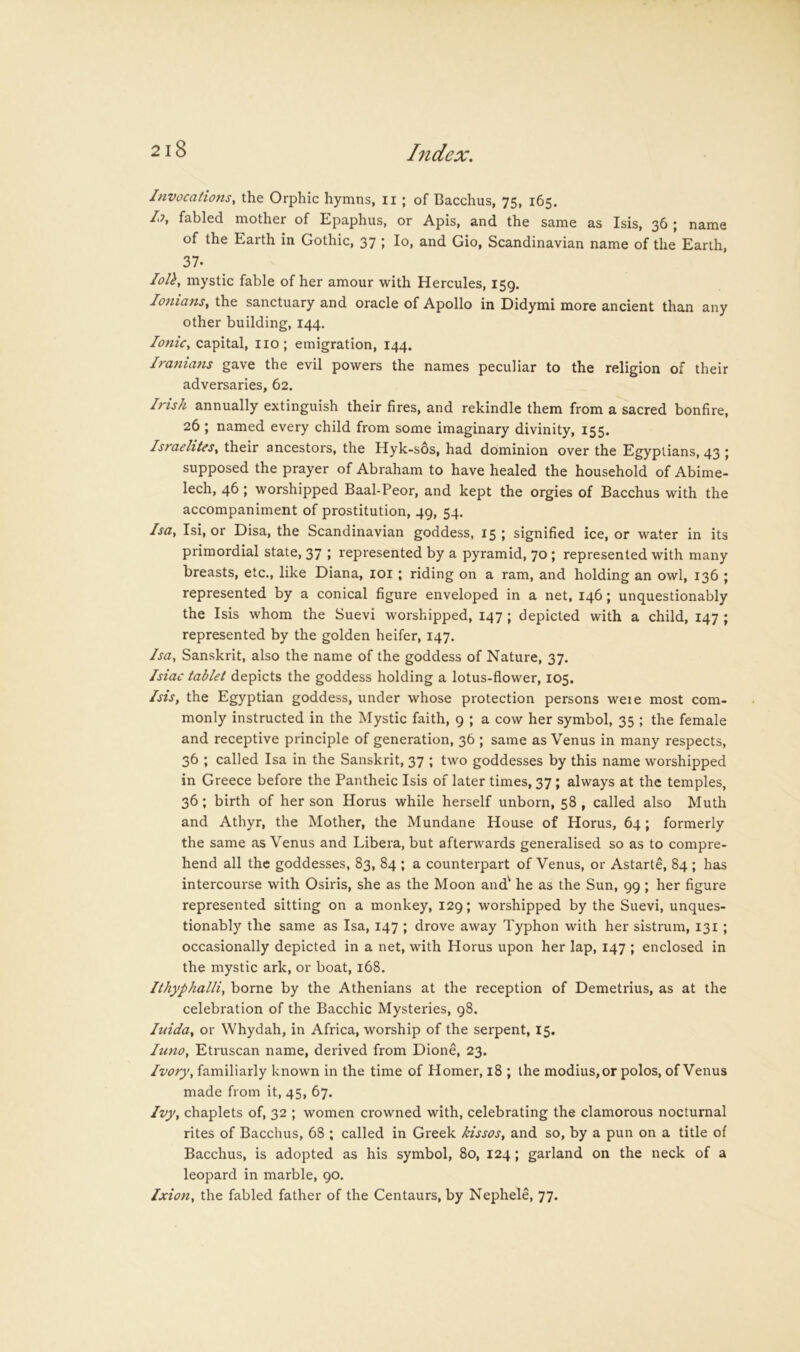 Invocations, the Orphic hymns, ii ; of Bacchus, 75, 165. A fabled mother of Epaphus, or Apis, and the same as Isis, 36 ; name of the Earth in Gothic, 37 ; lo, and Gio, Scandinavian name of the Earth, 37. lolh, mystic fable of her amour with Hercules, 159. lonians. the sanctuary and oracle of Apollo in Didymi more ancient than any other building, 144. Ionic, capital, no; emigration, 144. Iranians gave the evil powers the names peculiar to the religion of their adversaries, 62. Irish annually extinguish their fires, and rekindle them from a sacred bonfire, 26 ; named every child from some imaginary divinity, 155. Israelites, their ancestors, the Hyk-sos, had dominion over the Egyptians, 43 ; supposed the prayer of Abraham to have healed the household of Abime- lech, 46; worshipped Baal-Peor, and kept the orgies of Bacchus with the accompaniment of prostitution, 49, 54. Isa. Isi, or Disa, the Scandinavian goddess, 15 ; signified ice, or water in its primordial state, 37 ; represented by a pyramid, 70 ; represented with many breasts, etc., like Diana, loi ; riding on a ram, and holding an owl, 136 ; represented by a conical figure enveloped in a net, 146; unquestionably the Isis whom the Suevi worshipped, 147 ; depicted with a child, 147 ; represented by the golden heifer, 147. Isa. Sanskrit, also the name of the goddess of Nature, 37. Isiac tablet depicts the goddess holding a lotus-flower, 105. Isis, the Egyptian goddess, under whose protection persons weie most com- monly instructed in the Mystic faith, 9 ; a cow her symbol, 35 ; the female and receptive principle of generation, 36 ; same as Venus in many respects, 36 ; called Isa in the Sanskrit, 37 ; two goddesses by this name worshipped in Greece before the Pantheic Isis of later times, 37 ; always at the temples, 36; birth of her son Horus while herself unborn, 58 , called also Muth and Athyr, the Mother, the Mundane House of Horus, 64 ; formerly the same as Venus and Libera, but afterwards generalised so as to compre- hend all the goddesses, 83, 84 ; a counterpart of Venus, or Astarte, 84 ; has intercourse with Osiris, she as the Moon and' he as the Sun, 99 ; her figure represented sitting on a monkey, 129; worshipped by the Suevi, unques- tionably the same as Isa, 147 ; drove away Typhon with her sistrum, 131 ; occasionally depicted in a net, with Horus upon her lap, 147 ; enclosed in the mystic ark, or boat, 168. Ithyphalli. borne by the Athenians at the reception of Demetrius, as at the celebration of the Bacchic Mysteries, 98. luida. or Whydah, in Africa, worship of the serpent, 15. luno. Etruscan name, derived from Dione, 23. Ivory, familiarly known in the time of Homer, 18 ; the modius, or polos, of Venus made from it, 45, 67. Ivy. chaplets of, 32 ; women crowned with, celebrating the clamorous nocturnal rites of Bacchus, 68 ; called in Greek kissos, and so, by a pun on a title of Bacchus, is adopted as his symbol, 80, 124; garland on the neck of a leopard in marble, 90. Jxion. the fabled father of the Centaurs, by Nephele, 77.