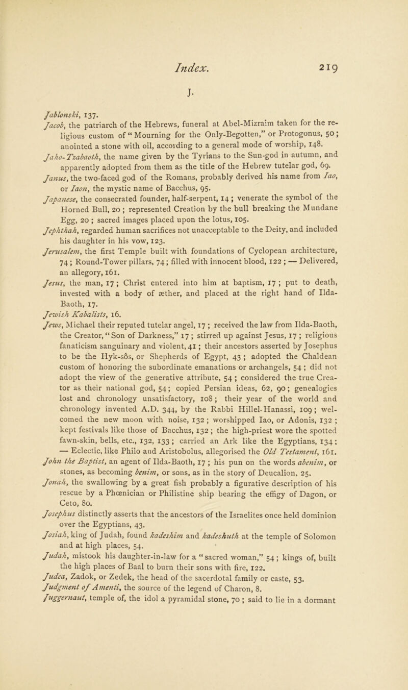 J. /ablonski, 137. Jacoby the patriarch of the Hebrews, funeral at Abel-Mizraim taken for the re- ligious custom of “ Mourning for the Only-Begotten, or Protogonus, 501 anointed a stone with oil, according to a general mode of worship, 148. Jaho-Tzabaothy the name given by the Tyrians to the Sun-god in autumn, and apparently adopted from them as the title of the Hebrew tutelar god, 6g. Janusy the two-faced god of the Romans, probably derived his name from laOy or laotty the mystic name of Bacchus, 95. Japa7iesey the consecrated founder, half-serpent, 14 ; venerate the symbol of the Horned Bull, 20 ; represented Creation by the bull breaking the Mundane Egg, 20 ; sacred images placed upon the lotus, 105. Jephthahy regarded human sacrifices not unacceptable to the Deity, and included his daughter in his vow, 123. Jerusaleniy the first Temple built with foundations of Cyclopean architecture, 74 ; Round-Tower pillars, 74; filled with innocent blood, 122 ; — Delivered, an allegory, 161. Jesusy the man, 17 ; Christ entered into him at baptism, 17 ; put to death, invested with a body of sether, and placed at the right hand of Ilda- Baoth, 17. Jewish KabalistSy 16. Jewsy Michael their reputed tutelar angel, 17 ; received the law from Ilda-Baoth, the Creator,“Son of Darkness,” 17 ; stiri'ed up against Jesus, 17 ; religious fanaticism sanguinary and violent, 41; their ancestors asserted by Josephus to be the Hyk-sos, or Shepherds of Egypt, 43 ; adopted the Chaldean custom of honoring the subordinate emanations or archangels, 54 ; did not adopt the view of the generative attribute, 54 ; considered the true Crea- tor as their national god, 54; copied Persian ideas, 62, 90; genealogies lost and chronology unsatisfactory, 108 ; their year of the world and chronology invented A.D. 344, by the Rabbi Hillel- Hanassi, 109 ; wel- comed the new moon with noise, 132 ; worshipped lao, or Adonis, 132 ; kept festivals like those of Bacchus, 132 ; the high-priest wore the spotted fawn-skin, bells, etc., 132, 133 ; carried an Ark like the Egyptians, 134: — Eclectic, like Philo and Aristobolus, allegorised the Old Testameniy 161. John the Baptist, an agent of Ilda-Baoth, 17 ; his pun on the words abenim, or stones, as becoming benim, or sons, as in the story of Deucalion, 25. Jonah, the swallowing by a great fish probably a figurative description of his rescue by a Phoenician or Philistine ship bearing the effigy of Dagon, or Ceto, 80. Josephus distinctly asserts that the ancestors of the Israelites once held dominion over the Egyptians, 43. Josiahy\i\n^ of Judah, found kadeshim and kadeshuth at the temple of Solomon and at high places, 54. Judah, mistook his daughter-in-law for a “sacred woman,” 54 ; kings of, built the high places of Baal to burn their sons with fire, 122. Judea, Zadok, or Zedek, the head of the sacerdotal family or caste, 53. Judgment oj Amenti, the source of the legend of Charon, 8. Juggernaut, temple of, the idol a pyramidal stone, 70 ; said to lie in a dormant