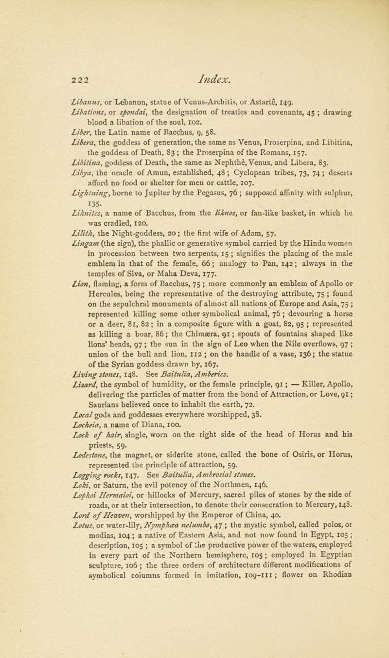 Libanus, or Lebanon, statue of Venus-Architis, or Astarte, 149. Libations, or spondai, the designation of treaties and covenants, 45 ; drawing blood a libation of the soul, 102. Liber, the Latin name of Bacchus, 9, 58. Libera, the goddess of generation, the same as Venus, Proserpina, and Libitina, the goddess of Death, 83 ; the Proserpina of the Romans, 157. Libitina, goddess of Death, the same as Nephthe, Venus, and Libera, 83. Libya, the oracle of Amun, established, 48 ; Cyclopean tribes, 73, 74; deserts afford no food or shelter for men or cattle, 107. Lightning, borne to Jupiter by the Pegasus, 76 ; supposed affinity with sulphur, 135. Liknites, a name of Bacchus, from the liknos, or fan-like basket, in which he was cradled, 120. Lilith, the Night-goddess, 20; the first wife of Adam, 57. Lingam (the sign), the phallic or generative symbol carried by the Hindu women in procession between two serpents, 15 ; signifies the placing of the male emblem in that of the female, 66; analogy to Pan, 142; always in the temples of Siva, or Maha Deva, 177. Lion, flaming, a form of Bacchus, 75 ; more commonly an emblem of Apollo or Hercules, being the representative of the destroying attribute, 75 ; found on the sepulchral monuments of almost all nations of Europe and Asia, 75 ; represented killing some other symbolical animal, 76 ; devouring a horse or a deer, 81, 82; in a composite figure with a goat, 82, 95 ; represented as killing a boar, 86; the Chimsera, 91; spouts of fountains shaped like lions’ heads, 97 ; the sun in the sign of Leo when the Nile overflows, 97 ; union of the bull and lion, 112 ; on the handle of a vase, 136; the statue of the Syrian goddess drawn by, 167. Living stones, 148. Baitulia, Amberics. Lizard, the symbol of humidity, or the female principle, 91; — Killer, Apollo, delivering the particles of matter from the bond of Attraction, or Love, 91; Saurians believed once to inhabit the earth, 72. Local gods and goddesses everywhere worshipped, 38. Locheia, a name of Diana, 100. Lock of hair, single, worn on the right side of the head of Horus and his priests, 59. Lodestone, the magnet, or siderite stone, called the bone of Osiris, or Horus, represented the principle of attraction, 59. Logging rocks, 147. See Baitulia, Ambrosial stones. Loki, or Saturn, the evil potency of the Northmen, 146. Lophoi Hermaioi, or hillocks of Mercury, sacred piles of stones by the side of roads, or at their intersection, to denote their consecration to Mercury, 148. Lord of Heaven, worshipped by the Emperor of China, 40. Lotus, or water-lily, Nymphcea nelumbo, 47 ; the mystic symbol, called polos, or modias, 104; a native of Eastern Asia, and not now found in Egypt, 105 ; description, 105 ; a symbol of the productive power of the waters, employed in every part of the Northern hemisphere, 105 ; employed in Egyptian sculpture, 106 ; the three orders of architecture different modifications of symbolical columns formed in imitation, 109-III ; flower on Rhodian