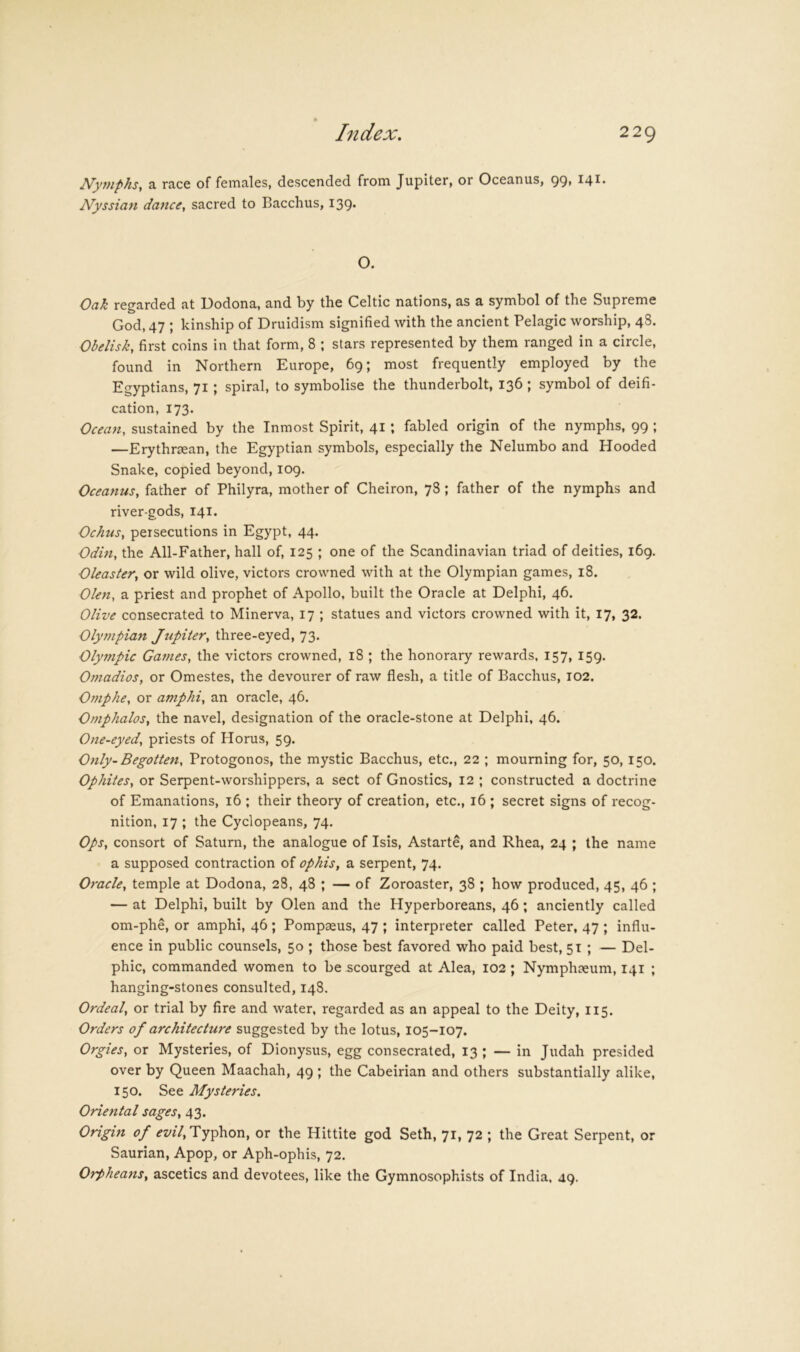 Nymphs, a race of females, descended from Jupiter, or Oceanus, 99, 141. Nyssian dance, sacred to Bacchus, 139. O. Oak regarded at Dodona, and by the Celtic nations, as a symbol of the Supreme God, 47 ; kinship of Druidism signified with the ancient Pelagic worship, 48. Obelisk, first coins in that form, 8 ; stars represented by them ranged in a circle, found in Northern Europe, 69; most frequently employed by the Egyptians, 71; spiral, to symbolise the thunderbolt, 136 ; symbol of deifi- cation, 173. Ocean, sustained by the Inmost Spirit, 41; fabled origin of the nymphs, 99 ; —Erythrjean, the Egyptian symbols, especially the Nelumbo and Hooded Snake, copied beyond, 109. Oceanus, father of Philyra, mother of Cheiron, 78; father of the nymphs and river-gods, 141. Ochus, persecutions in Egypt, 44. Odm, the All-Father, hall of, 125 ; one of the Scandinavian triad of deities, 169. Oleaster, or wild olive, victors crowned with at the Olympian games, 18. Olen, a priest and prophet of Apollo, built the Oracle at Delphi, 46. Olive consecrated to Minerva, 17 ; statues and victors crowned with it, 17, 32. Olympian Jupiter, three-eyed, 73. Olympic Games, the victors crowned, 18 ; the honorary rewards, 157, 159. Omadios, or Omestes, the devourer of raw flesh, a title of Bacchus, 102. Omphe, or amphi, an oracle, 46. Omphalos, the navel, designation of the oracle-stone at Delphi, 46. One-eyed, priests of Horus, 59. Only- Begotten, Protogonos, the mystic Bacchus, etc., 22 ; mourning for, 50, 150. Ophites, or Serpent-worshippers, a sect of Gnostics, 12 ; constructed a doctrine of Emanations, 16 ; their theory of creation, etc., 16 ; secret signs of recog- nition, 17 ; the Cyclopeans, 74. Ops, consort of Saturn, the analogue of Isis, Astarte, and Rhea, 24 ; the name a supposed contraction of ophis, a serpent, 74. Oracle, temple at Dodona, 28, 48 ; — of Zoroaster, 38 ; how produced, 45, 46 ; — at Delphi, built by Olen and the Hyperboreans, 46; anciently called om-phe, or amphi, 46 ; Pompaeus, 47 ; interpreter called Peter, 47 ; influ- ence in public counsels, 50 ; those best favored who paid best, 51 ; — Del- phic, commanded women to be scourged at Alea, 102; Nymphaeum, 141 ; hanging-stones consulted, 148. Ordeal, or trial by fire and water, regarded as an appeal to the Deity, 115. Orders of architecture suggested by the lotus, 105-107. Orgies, or Mysteries, of Dionysus, egg consecrated, 13 ; — in Judah presided over by Queen Maachah, 49 ; the Cabeirian and others substantially alike, 150. See Mysteries. Oriental sages, 43. Origin of Typhon, or the Hittite god Seth, 71, 72 ; the Great Serpent, or Saurian, Apop, or Aph-ophis, 72, Orpheans, ascetics and devotees, like the Gymnosophists of India. 49.