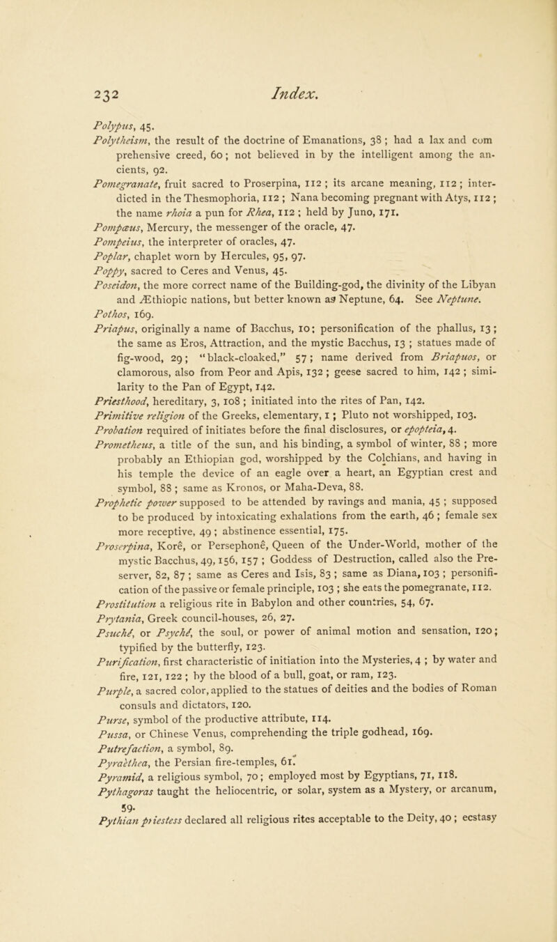 Polypus^ 45. Polytheism, the result of the doctrine of Emanations, 38 ; had a lax and com prehensive creed, 60; not believed in by the intelligent among the an- cients, 92. Pomegranate, fruit sacred to Proserpina, 112 ; its arcane meaning, 112; inter- dicted in the Thesmophoria, 112 ; Nana becoming pregnant with Atys, 112 ; the name rhoia a pun for Rhea, 112 ; held by Juno, 171. PompeBus, Mercury, the messenger of the oracle, 47. Pompeius, the interpreter of oracles, 47. Poplar, chaplet worn by Hercules, 95, 97. Poppy, sacred to Ceres and Venus, 45. Poseidon, the more correct name of the Building-god, the divinity of the Libyan and ^thiopic nations, but better known as Neptune, 64. See Neptune. Pothos, 169. Priapus, originally a name of Bacchus, 10; personification of the phallus, 13; the same as Eros, Attraction, and the mystic Bacchus, 13 ; statues made of fig-wood, 29; “black-cloaked,” 57; name derived from Briapuos, or clamorous, also from Peor and Apis, 132 ; geese sacred to him, 142 ; simi- larity to the Pan of Egypt, 142. Priesthood, hereditary, 3, 108 ; initiated into the rites of Pan, 142. Primitive religion of the Greeks, elementary, i; Pluto not worshipped, 103. Probation required of initiates before the final disclosures, or epopteia^ 4. Prometheus, a title of the sun, and his binding, a symbol of winter, 88 ; more probably an Ethiopian god, worshipped by the Colchians, and having in his temple the device of an eagle over a heart, an Egyptian crest and symbol, 88 ; same as Kronos, or Maha-Deva, 88. Prophetic p07ver supposed to be attended by ravings and mania, 45 ; supposed to be produced by intoxicating exhalations from the earth, 46 ; female sex more receptive, 49 ; abstinence essential, 175. Proserpina, Kore, or Persephone, Queen of the Under-World, mother of the mystic Bacchus, 49,156, 157 ; Goddess of Destruction, called also the Pre- server, 82, 87 ; same as Ceres and Isis, 83 ; same as Diana, 103 ; personifi- cation of the passive or female principle, 103 ; she eats the pomegranate, 112. Prostitution a religious rite in Babylon and other countries, 54> ^7- Prytania, Greek council-houses, 26, 27. Psuchi, or Psych/, the soul, or power of animal motion and sensation, 120; typified by the butterfly, 123. Purification, first characteristic of initiation into the Mysteries, 4 ; by water and fire, 121, 122 ; by the blood of a bull, goat, or ram, 123. Purple, a sacred color, applied to the statues of deities and the bodies of Roman consuls and dictators, 120. Purse, symbol of the productive attribute, 114. Pussa, or Chinese Venus, comprehending the triple godhead, 169. Putrefaction, a symbol, 89. Pyraethea, the Persian fire-temples, 61. Pyramid, a religious symbol, 70; employed most by Egyptians, 71, 118. Pythagoras taught the heliocentric, or solar, system as a Mystery, or arcanum, 59- Pythian pnestess declared all religious rites acceptable to the Deity, 40; ecstasy