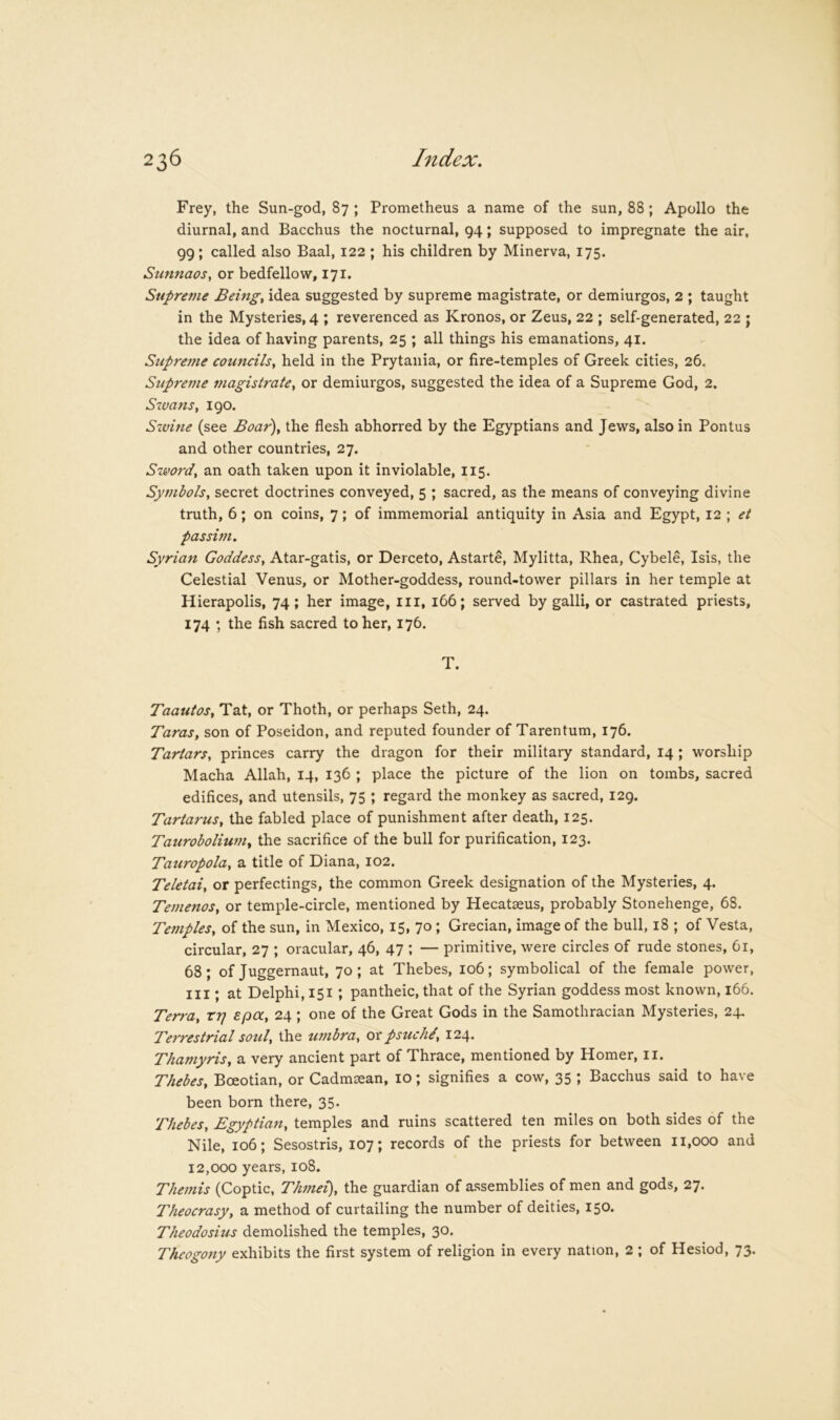 Frey, the Sun-god, 87 ; Pi’ometheus a name of the sun, 88; Apollo the diurnal, and Bacchus the nocturnal, 94; supposed to impregnate the air, 99; called also Baal, 122 ; his children by Minerva, 175. Sunnaos, or bedfellow, 171. Supreme Beings idea suggested by supreme magistrate, or demiurgos, 2 ; taught in the Mysteries, 4 ; reverenced as Kronos, or Zeus, 22 ; self-generated, 22 ; the idea of having parents, 25 ; all things his emanations, 41. Supretne councils^ held in the Prytania, or fire-temples of Greek cities, 26. Stipreme magistrate^ or demiurgos, suggested the idea of a Supreme God, 2. Szuans, 190. Sxvine (see Boar), the flesh abhorred by the Egyptians and Jews, also in Pontus and other countries, 27. Swo7'd, an oath taken upon it inviolable, 115. Symbols, secret doctrines conveyed, 5 ; sacred, as the means of conveying divine truth, 6; on coins, 7; of immemorial antiquity in Asia and Egypt, 12 ; et passhn. Syrian Goddess, Atar-gatis, or Derceto, Astarte, Mylitta, Rhea, Cybele, Isis, the Celestial Venus, or Mother-goddess, round-tower pillars in her temple at Hierapolis, 74; her image, iii, 166; served by galli, or castrated priests, 174 ; the fish sacred to her, 176. T. Taautos, Tat, or Thoth, or perhaps Seth, 24. Taras, son of Poseidon, and reputed founder of Tarentum, 176. Tartars, princes carry the dragon for their military standard, 14 ; worship Macha Allah, 14, 136 ; place the picture of the lion on tombs, sacred edifices, and utensils, 75 ; regard the monkey as sacred, 129. Tartarus, the fabled place of punishment after death, 125. Taurobolium, the sacrifice of the bull for purification, 123. Tauropola, a title of Diana, 102. Teletai, or perfectings, the common Greek designation of the Mysteries, 4. TetJienos, or temple-circle, mentioned by Hecatseus, probably Stonehenge, 68. Temples, of the sun, in Mexico, 15, 70; Grecian, image of the bull, 18 ; of Vesta, circular, 27 ; oracular, 46, 47 ; — primitive, were circles of rude stones, 61, 68; of Juggernaut, 70; at Thebes, 106; symbolical of the female power, III; at Delphi, 151; pantheic, that of the Syrian goddess most known, 166. Terra, tr] epa, 24; one of the Great Gods in the Samothracian Mysteries, 24. Terrestrial soul, the umbra, ox psuchi, 124. Thamyris, a very ancient part of Thrace, mentioned by Homer, ii. Thebes, Boeotian, or Cadmcean, 10; signifies a cow, 35 ; Bacchus said to have been born there, 35. Thebes, Egyptian, temples and ruins scattered ten miles on both sides of the Nile, 106; Sesostris, 107; records of the priests for between 11,000 and 12,000 years, 108. Themis (Coptic, Thmei), the guardian of assemblies of men and gods, 27. Theocrasy, a method of curtailing the number of deities, 150. Theodosius demolished the temples, 30. Theogony exhibits the first system of religion in every nation, 2 ; of Hesiod, 73.