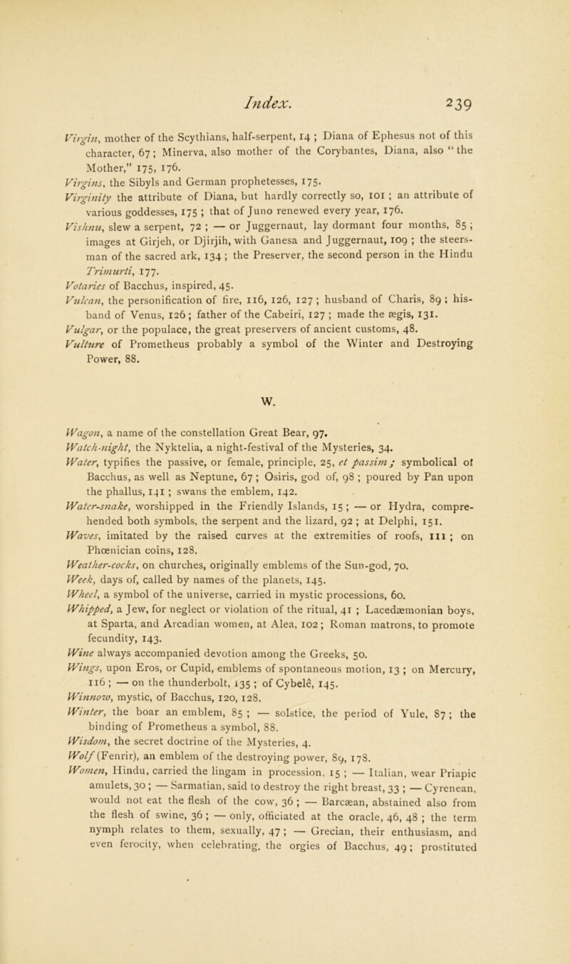 Virgin, mother of the Scythians, half-serpent, 14 ; Diana of Ephesus not of this character, 67; Minerva, also mother of the Corybantes, Diana, also “ the Mother,” 175, 176. Virgins, the Sibyls and German prophetesses, 175. Virginity the attribute of Diana, but hardly correctly so, lOi ; an attribute of various goddesses, 175 ; that of Juno renewed every year, 176. Vishnii, slew a serpent, 72 ; — or Juggernaut, lay dormant four months, 85 ; images at Girjeh, or Djirjih, with Ganesa and Juggernaut, log ; the steers- man of the sacred ark, 134 ; the Preserver, the second person in the Hindu Trimurti, 177. Votaries of Bacchus, inspired, 45. Vulcan, the personification of fire, 116, 126, 127 ; husband of Charis, 89 ; his- band of Venus, 126; father of the Cabeiri, 127 ; made the segis, 131. Vulgar, or the populace, the great preservers of ancient customs, 48. Vulture of Prometheus probably a symbol of the Winter and Destroying Power, 88. W. Wagon, a name of the constellation Great Bear, 97, Watch-night, the Nyktelia, a night-festival of the Mysteries, 34. Water, typifies the passive, or female, principle, 25, et passim; symbolical of Bacchus, as well as Neptune, 67 ; Osiris, god of, 98 ; poured by Pan upon the phallus, 141 ; swans the emblem, 142. Water-snake, worshipped in the Friendly Islands, 15 ; — or Hydra, compre- hended both symbols, the serpent and the lizard, 92 ; at Delphi, 151. Waves, imitated by the raised curves at the extremities of roofs, ill ; on Phoenician coins, 128. Weather-cocks, on churches, originally emblems of the Sun-god, 70. Week, days of, called by names of the planets, 145. Wheel, a symbol of the universe, carried in mystic processions, 60. Whipped, a Jew, for neglect or violation of the ritual, 41 ; Lacedtemonian boys, at Sparta, and Arcadian women, at Alea, 102 ; Roman matrons, to promote fecundity, 143. Wine always accompanied devotion among the Greeks, 50. Wmgs, upon Eros, or Cupid, emblems of spontaneous motion, 13 ; on Mercury, 116 ; — on the thunderbolt, 135 ; of Cybele, 145. Winnow, mystic, of Bacchus, 120, 128. Winter, the boar an emblem, 85 ; — solstice, the period of Yule, 87 ; the binding of Prometheus a symbol, 88. Wisdom, the secret doctrine of the Mysteries, 4. Wolf (Fenvir), an emblem of the destroying power, 89, 178. Women, Hindu, carried the lingam in procession, 15 ’, — Italian, wear Priapic amulets, 30 j Sarmatian, said to destroy the right breast, 33 > — Cyrenean, would not eat the flesh of the cow, 36 ; — Barcaean, abstained also from the flesh of swine, 36 ; — only, officiated at the oracle, 46, 48 ; the term nymph relates to them, sexually, 47 ; — Grecian, their enthusiasm, and even ferocity, when celebrating, the orgies of Bacchus, 49; prostituted