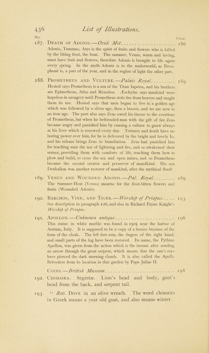 J'agk. 187. Death of Adonis.—Ovid. Met 186 Adonis, Tammuz, Atys is the spirit of fruits and flowers who is killed by the biting frost, the boar. The summer, Venus, warm and loving, must have fruit and flowers, therefore Adonis is brought to life again every spring. In the myth Adonis is in the underworld, as Perse- phone is, a part of the year, and in the region of light the other part. 188. Prometheus and Vulture.—Palais Royal 189 Hesiod says Prometheus is a son of the Titan lapetos, and his brothers are Epimetheus, Atlas and Menoitos. zEschylus says mankind were hopeless in savagery until Prometheus stole fire from heaven and taught them its use. Hesiod says that men began to live in a golden age which was followed by a silver age, then a brazen, and we are now in an iron age. The poet also says Zeus owed his throne to the exertions of Prometheus, but when he befriended man with the gift of fire Zeus became angry and punished him by causing a vulture to gnaw always at his liver which is renewed every day. Tortures and death have no lasting power over him, for he is delivered by the bright and lovely lo, and his release brings Zeus to humiliation. Zeus had punished him for teaching man the use of lightning and fire, and so awakened their senses, providing them with comforts of life, teaching them how to plow and build, to cross the sea and open mines, and so Prometheus became the second creator and preserver of mandkind. His son Deukalion was another restorer of mankind, after the mythical flood. 189. Venus and Wounded Adonis.—Pal. Royal 189 d'he Summer-Heat (\'enus) mourns for the frost-bitten flowers and fruits (Wounded Adonis). 190. Bakchos, Vine, and Tiger.— Worship of Priapus 193 See description in paragraph 126, and also in Richard Payne Knight’s Worship of Priapus. 191. Apollon. — Unknown antique 196 This statue in white marble was found in 1505 near the harbor of Antium, Italy. It is supposed to be a copy of a bronze because of the form of the cloak. The left fore-arm, the fingers of the right hand, and small parts of the leg have been restored. Its name, the Pythian Apollon, was given from the action which is the instant after sending an arrow through the great serpent, which means that the sun’s rays have pierced the dark morning clouds. It is also called the Apollo belvedere from its location in that garden by Pope Julius II. Coins.—British Miiseiini 198 192. Chimaira. SegestD0. Lion’s head and body, goat’s head from the back, and serpent tail. 193. “ Rev. Dove in an olive wreath. 'Phe word chimaira in Greek means a year old goat, and also means winter.